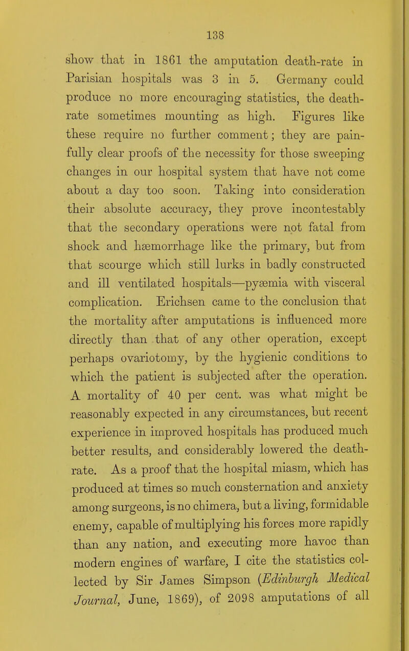 show that in 1861 the amputation death-rate in Parisian hospitals was 3 in 5. Germany could produce no more encouraging statistics, the death- rate sometimes mounting as high. Figures like these require no further comment; they are pain- fully clear proofs of the necessity for those sweeping changes in our hospital system that have not come about a day too soon. Taking into consideration their absolute accuracy, they prove incontestably that the secondary operations were not fatal from shock and haemorrhage like the primary, but from that scourge which still lurks in badly constructed and ill ventilated hospitals—pyaemia with visceral complication. Erichsen came to the conclusion that the mortality after amputations is influenced more directly than that of any other operation, except perhaps ovariotomy, by the hygienic conditions to which the patient is subjected after the operation. A mortality of 40 per cent, was what might he reasonably expected in any circumstances, but recent experience in improved hospitals has produced much better results, and considerably lowered the death- rate. As a proof that the hospital miasm, which has produced at times so much consternation and anxiety among surgeons, is no chimera, hut a living, formidable enemy, capable of multiplying his forces more rapidly than any nation, and executing more havoc than modern engines of warfare, I cite the statistics col- lected by Sir James Simpson {Edinburgh Medical Journal, June, 1869), of 2098 amputations of all