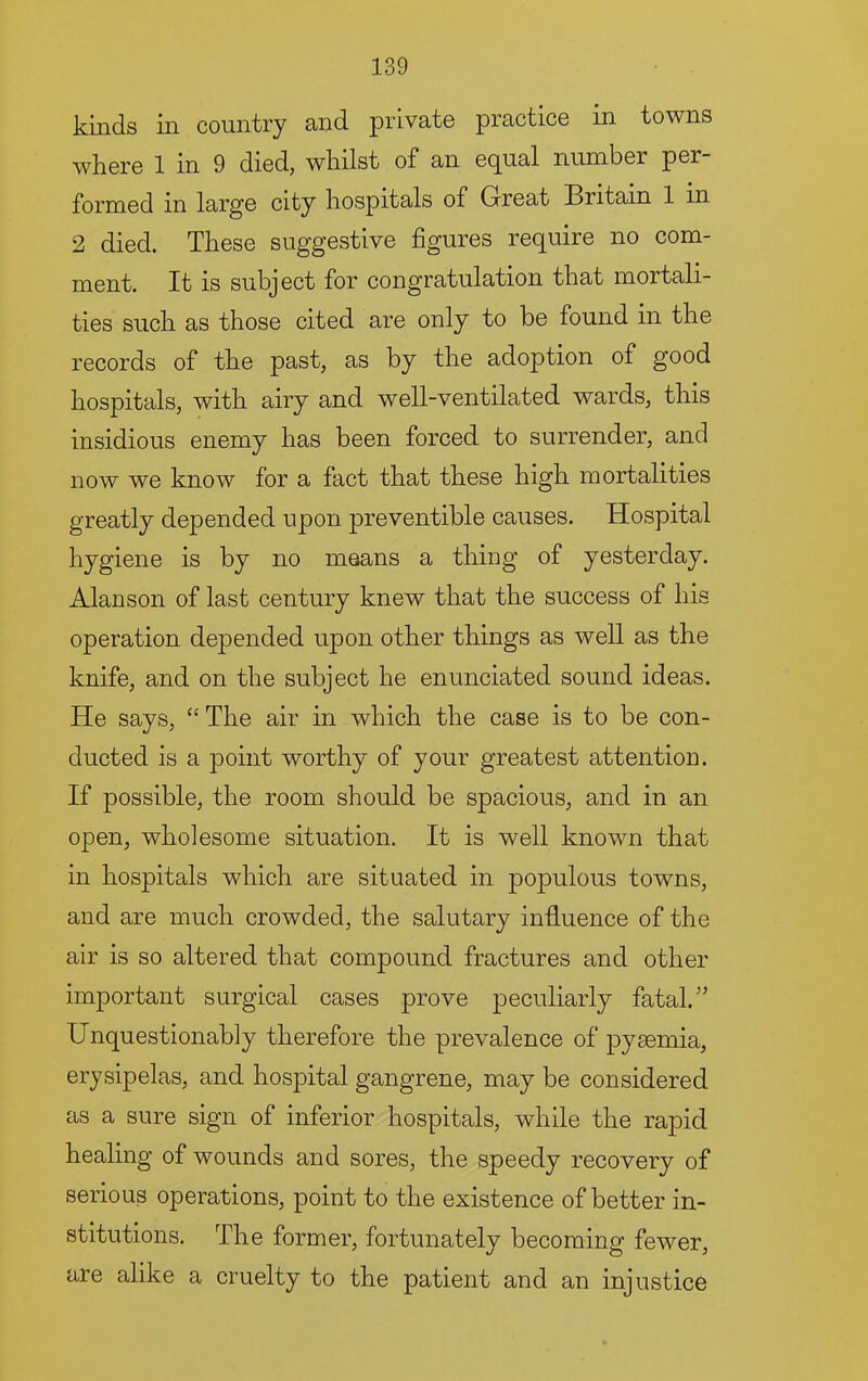 kinds in country and private practice in towns where 1 in 9 died, whilst of an ec^ual number per formed in large city hospitals of Great Britain 1 in 2 died. These suggestive figures require no com- ment. It is subject for congratulation that mortali- ties such as those cited are only to be found in the records of the past, as by the adoption of good hospitals, with airy and well-ventilated wards, this insidious enemy has been forced to surrender, and now we know for a fact that these high mortalities greatly depended upon preventible causes. Hospital hygiene is by no means a thing of yesterday. Alan son of last century knew that the success of his operation depended upon other things as well as the knife, and on the subject he enunciated sound ideas. He says, ‘‘ The air in which the case is to be con- ducted is a point worthy of your greatest attention. If possible, the room should be spacious, and in an open, wholesome situation. It is well known that in hospitals which are situated in populous towns, and are much crowded, the salutary influence of the air is so altered that compound fractures and other important surgical cases prove peculiarly fatal.'’ Unquestionably therefore the prevalence of pysemia, erysipelas, and hospital gangrene, may be considered as a sure sign of inferior hospitals, while the rapid healing of wounds and sores, the speedy recovery of serious operations, point to the existence of better in- stitutions. The former, fortunately becoming fewer, are alike a cruelty to the patient and an injustice
