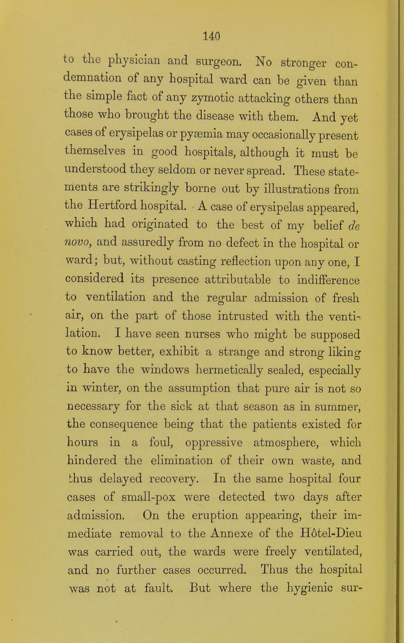 to the physician and surgeon. No stronger con- demnation of any hospital ward can be given than the simple fact of any zymotic attacking others than those who brought the disease with them. And yet cases of erysipelas or pyaemia may occasionally present themselves in good hospitals, although it must be understood they seldom or never spread. These state- ments are strikingly borne out by illustrations from the Hertford hospital. A case of erysipelas appeared, which had originated to the best of my belief de novo, and assuredly from no defect in the hospital or ward; but, without casting reflection upon any one, I considered its presence attributable to indifierence to ventilation and the regular admission of fresh air, on the part of those intrusted with the venti- lation. I have seen nurses who might be supposed to know better, exhibit a strange and strong liking to have the windows hermetically sealed, especially in winter, on the assumption that pure air is not so necessary for the sick at that season as in summer, the consequence being that the patients existed for hours in a foul, oppressive atmosphere, which hindered the elimination of their own waste, and thus delayed recovery. In the same hospital four cases of small-pox were detected two days after admission. On the eruption appearing, their im- mediate removal to the Annexe of the H6tel-Dieu was carried out, the wards were freely ventilated, and no further cases occurred. Thus the hospital was not at fault. But where the hygienic sur-