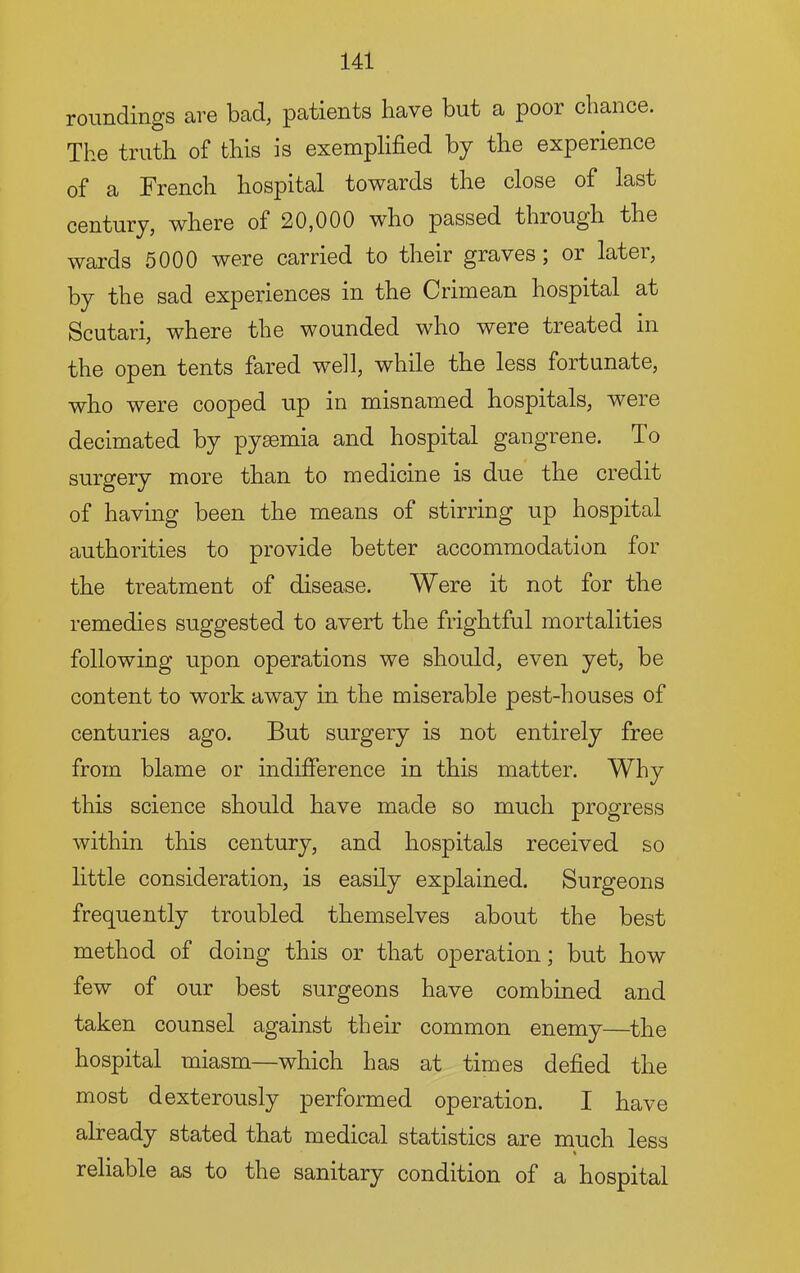roundings are bad, patients have but a poor chance. The truth of this is exemplified by the experience q£ a, French hospital towards the close of last century, where of 20,000 who passed through the wards 5000 were carried to their graves, or latei, by the sad experiences in the Crimean hospital at Scutari, where the wounded who were treated in the open tents fared well, while the less fortunate, who were cooped up in misnamed hospitals, were decimated by pyaemia and hospital gangrene. To surgery more than to medicine is due the credit of having been the means of stirring up hospital authorities to provide better accommodation for the treatment of disease. Were it not for the remedies suggested to avert the frightful mortalities following upon operations we should, even yet, be content to work away in the miserable pest-houses of centuries ago. But surgery is not entirely free from blame or indifierence in this matter. Why this science should have made so much progress within this century, and hospitals received so little consideration, is easily explained. Surgeons frequently troubled themselves about the best method of doing this or that operation; but how few of our best surgeons have combined and taken counsel against their common enemy—^the hospital miasm—which has at times defied the most dexterously performed operation. I have already stated that medical statistics are much less reliable as to the sanitary condition of a hospital