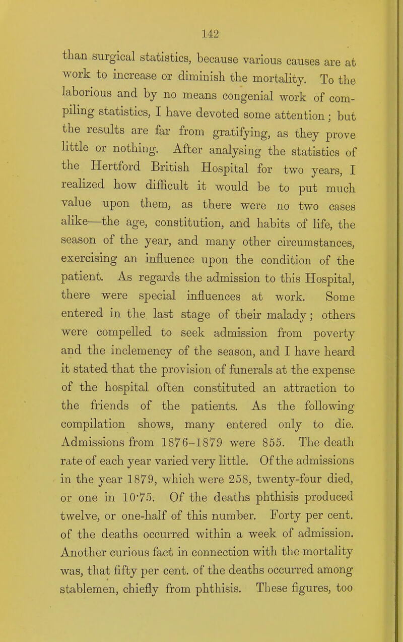 than surgical statistics, because various causes are at work to increase or diminish the mortality. To the laborious and by no means congenial work of com- piling statistics, I have devoted some attention; but the results are far from gratifying, as they prove little or nothing. After analysing the statistics of the Hertford British Hospital for two years, I realized how difficult it would be to put much value upon them, as there were no two cases alike—the age, constitution, and habits of life, the season of the year, and many other circumstances, exercising an influence upon the condition of the patient. As regards the admission to this Hospital, there were special influences at work. Some entered in the last stage of their malady; others were compelled to seek admission from poverty and the inclemency of the season, and I have heard it stated that the provision of funerals at the expense of the hospital often constituted an attraction to the friends of the patients. As the following compilation shows, many entered only to die. Admissions from 1876-1879 were 855. The death rate of each year varied very little. Of the admissions in the year 1879, which were 258, twenty-four died, or one in 10*75. Of the deaths phthisis produced twelve, or one-half of this number. Forty per cent, of the deaths occurred within a week of admission. Another curious fact in connection with the mortality was, that fifty per cent, of the deaths occurred among t stablemen, chiefly from phthisis. These figures, too