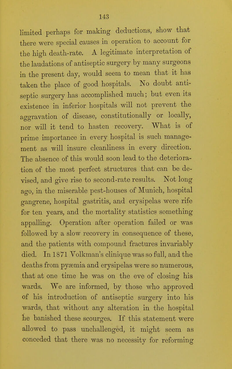 limited perhaps for making deductions, show that there were special causes in operation to account for the high death-rate. A legitimate interpretation of the laudations of antiseptic surgery by many surgeons in the present day, would seem to mean that it has taken the place of good hospitals. No doubt anti- septic surgery has accomplished much; but even its existence in inferior hospitals will not prevent the aggravation of disease, constitutionally or locally, nor will it tend to hasten recovery. What is of prime importance in every hospital is such manage- ment as will insure cleanliness in every direction. The absence of this would soon lead to the deteriora- tion of the most perfect structures that can be de- vised, and give rise to second-rate results. Not long ago, in the miserable pest-houses of Munich, hospital gangrene, hospital gastritis, and erysipelas were rife for ten years, and the mortality statistics something appalling. Operation after operation failed or was followed by a slow recovery in consequence of these, and the patients with compound fractures invariably died. In 18 71 Yolkman’s clinique was so full, and the deaths from pyaemia and erysipelas w’ere so numerous, that at one time he was on the eve of closing his wards. We are informed, by those who approved of his introduction of antiseptic surgery into his wards, that without any alteration in the hospital he banished these scourges. If this statement were allowed to pass unchallenged, it might seem as conceded that there was no necessity for reforming