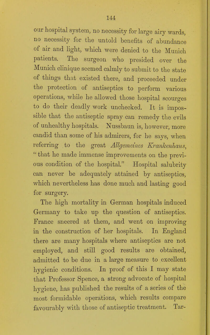 our hospital system, no necessity for large airy wards, no necessity for the untold benefits of abundance of air and light, which were denied to the Munich patients. The surgeon who presided over the Munich clinique seemed calmly to submit to the state of things that existed there, and proceeded under the protection of antiseptics to perform various operations, while he allowed those hospital scourges to do their deadly work unchecked. It is impos- sible that the antiseptic spray can remedy the evils of unhealthy hospitals. Nussbaun is, however, more candid than some of his admirers, for he says, when referring to the great Allgemeines Krankenhaus, “ that he made immense improvements on the previ- ous condition of the hospital.’’ Hospital salubrity can never be adequately attained by antiseptics, which nevertheless has done much and lasting good for surgery. The high mortality in German hospitals induced Germany to take up the question of antiseptics. France sneered at them, and went on improving in the construction of her hospitals. In England there are many hospitals where antiseptics are not employed, and still good results are obtained, admitted to be due in a large measure to excellent hygienic conditions. In proof of this I may state that Professor Spence, a strong advocate of hospital hygiene, has published the results of a series of the most formidable operations, which results compare favourably with those of antiseptic treatment. Tar-