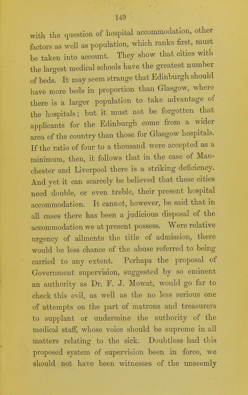 with the question of hospital accommodation, other factors as well as population, which ranks first, must be taken into account. They show that cities with the largest medical schools have the greatest number of beds. It may seem strange that Edinburgh should have more beds in proportion than Glasgow, where there is a larger population to take advantage of the hospitals; but it must not be forgotten that applicants for the Edinburgh come from a wider area of the country than those for Glasgow hospitals. If the ratio of four to a thousand were accepted as a minimum, then, it follows that in the case of IMan Chester and Liverpool there is a striking deficiency. And yet it can scarcely be believed that these cities need double, or even treble, their present hospital accommodation. It cannot, however, be said that in all cases there has been a judicious disposal of the accommodation we at present possess. Were relative urgency of ailments the title of admission, there would be less chance of the abuse referred to being carried to any extent. Perhaps the proposal of Government supervision, suggested by so eminent an authority as Dr. E. J. Mowat, would go far to check this evil, as well as the no less serious one of attempts on the part of matrons and treasurers to supplant or undermine the authority of the medical staff, whose voice should be supreme in all matters relating to the sick. Doubtless had this proposed system of supervision been in force, we should not have been witnesses of the unseemly