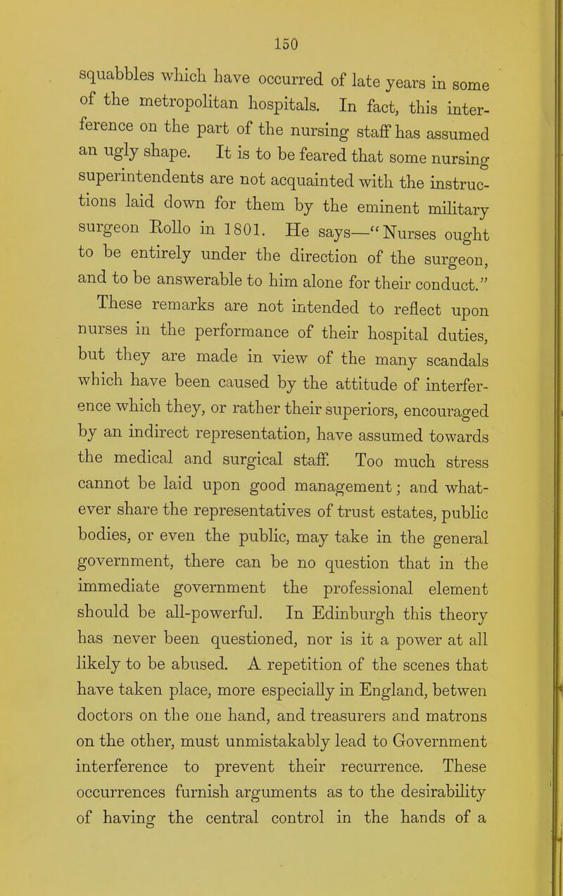 squabbles which have occurred of late years in some of the metropolitan hospitals. In fact, this inter- ference on the part of the nursing staff has assumed an ugly shape. It is to be feared that some nursing superintendents are not acquainted with the instruc- tions laid down for them by the eminent military surgeon Eollo in 1801. He says—‘‘Nurses ought to be entirely under the direction of the surgeon, and to be answerable to him alone for their conduct.” These remarks are not intended to reflect upon nurses in the performance of their hospital duties, but they are made in view of the many scandals which have been caused by the attitude of interfer- ence which they, or rather their superiors, encouraged by an indirect representation, have assumed towards the medical and surgical staff. Too much stress cannot be laid upon good management; and what- ever share the representatives of trust estates, public bodies, or even the public, may take in the general government, there can be no question that in the immediate government the professional element should be all-powerful. In Edinburgh this theory has never been questioned, nor is it a jiower at all likely to be abused. A repetition of the scenes that have taken place, more especially m England, betwen doctors on the one hand, and treasurers and matrons on the other, must unmistakably lead to Government interference to prevent their recurrence. These occurrences furnish arguments as to the desirability of having the central control in the hands of a