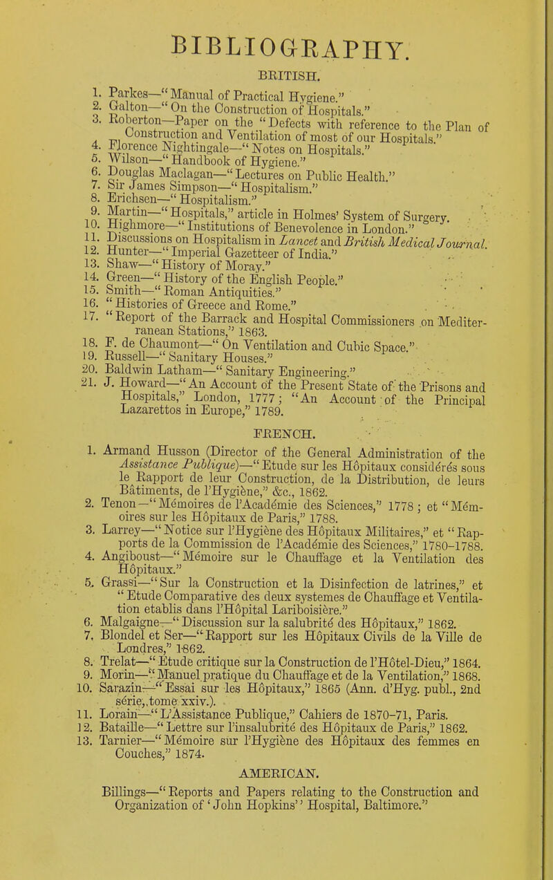 bibliogeaphy. 1. 2. 3. 4. 5. 6. 7. 8. 9. 10. 11. 12. 13. 14. 15. 16. 17. 18. 19. 20. 21. BRITISH. Parkes—» Manual of Practical Hygiene.” Galton~“ On the Construction of Plospitals.” Roberton Paper on the “ Defects with reference to the Plan of Construction and Ventilation of most of our Hospitals.” Nightingale—“Notes on Hospitals.” Wilson— Handbook of Hygiene.” Douglas Maclagan—“ Lectures on Public Health.” bir James Simpson—“ Hospitalism.” Erichsen~“ Hospitalism.” Martin “ Hospitals,article in Holmes’ System of Surgery. ^ Highmore Institutions of Benevolence in London.” Discussions on Hospitalism in Lancet and British Medical Journal Hunter— Imperial Gazetteer of India.” Shaw—“ History of Moray.” Green—“ History of the English People.” • • Smith—“ Roman Antiquities.” Histories of Greece and Rome.” . ■ ■ “ Report of the Barrack and Hospital Commissioners on Mediter- ranean Stations,” 1863. F. de Chaumont—“ On Ventilation and Cubic Space.”- Russell—“ Sanitary Houses.” Baldwin Latham—“ Sanitary Engineering.” ■ ' - J. Howard—“An Account of the Present State of-’the Prisons and Hospitals, London, 1777 j “An Account of the Principal Lazarettos in Europe,” 1789. FRENCH. 1. Armand Husson (Director of the General Administration of the Assistance Puhlique)—“Etude sur les Hdpitaux considdrds sous le Rapport de leur Construction, de la Distribution, de leurs Batiments, de I’Hygi^ne,” &c., 1862. 2. Tenon—“Memoires de I’Acaddmie des Sciences,” 1778 ; et “Mem- oires sur les Hopitaiix de Paris,” 1788. 3. Larrey—“Notice sur I’Hygienedes Hopitaux Militaires,” et “Rap- ports de la Commission de I’Acaddmie des Sciences,” 1780-1788. 4. Angiboust—“ Memoire sur le Chauffage et la Ventilation des Hopitaux.” 5. Grassi—“Sur la Construction et la Disinfection de latrines,” et “ Etude Comparative des deux systemes de Chauffage et Ventila- tion etablis dans l’H6pital Lariboisiere.” 6. Malgaigne—“ Discussion sur la salubritd des HOpitaux,” 1862. 7. Blonde! et Ser—“Rapport sur les Hopitaux Civils de la Ville de . Londres,” 1-862. 8. Trelat—“ Etude critique sur la Construction de I’Hotel-Dieu,” 1864. 9. Morin—“ Manuel pratique du Chauffage et de la Ventilation,^’ 1868. 10. Sarazin—Essai sur les HOpitaux,” 1865 (Ann. d’Hyg. pubL, 2nd serie,.tomexxiv.). 11. Loram—“ L’Assistance Publique,” Cahiers de 1870-71, Paris. ] 2. BataiRe—“ Lettre sur I’insalubrite des HOpitaux de Paris,” 1862. 13. Tarnier—“Memoire sur I’Hygifene des H6pitaux des femmes en Couches,” 1874. AMERICAN. Bmings—“ Reports and Papers relating to the Construction and Organization of ‘John Hopkins” Ilospital, Baltimore.”