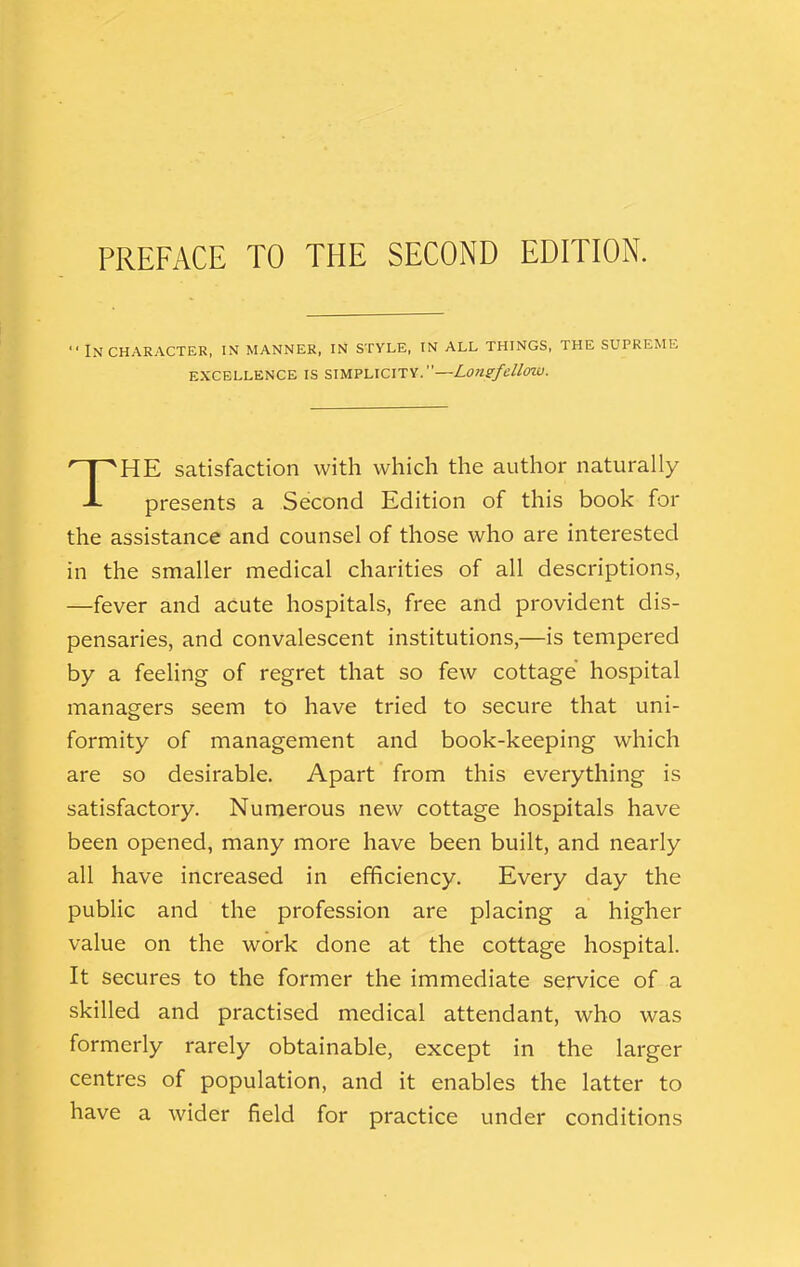 PREFACE TO THE SECOND EDITION. ■■ In CHARACTER, IN MANNER, IN STYLE, IN ALL THINGS, THE SUPREME EXCELLENCE IS SIMPLICITY. HE satisfaction with which the author naturally presents a Second Edition of this book for the assistance and counsel of those who are interested in the smaller medical charities of all descriptions, —fever and acute hospitals, free and provident dis- pensaries, and convalescent institutions,—is tempered by a feeling of regret that so few cottage hospital managers seem to have tried to secure that uni- formity of management and book-keeping which are so desirable. Apart from this everything is satisfactory. Numerous new cottage hospitals have been opened, many more have been built, and nearly all have increased in efficiency. Every day the public and the profession are placing a higher value on the work done at the cottage hospital. It secures to the former the immediate service of a skilled and practised medical attendant, who was formerly rarely obtainable, except in the larger centres of population, and it enables the latter to have a wider field for practice under conditions