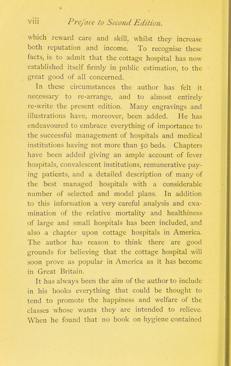 which reward care and skill, whilst they increase both reputation and income. To recognise these facts, is to admit that the cottage hospital has now established itself firmly in public estimation, to the great good of all concerned. In these circumstances the author has felt it necessary to re-arrange, and to almost entirely re-write the present edition. Many engravings and illustrations have, moreover, been added. He has endeavoured to embrace everything of importance to the successful management of hospitals and medical institutions having not more than 50 beds. Chapters have been added giving an ample account of fever hospitals, convalescent institutions, remunerative pay- ing patients, and a detailed description of many of the best managed hospitals with a considerable number of selected and model plans. In addition to this information a very careful analysis and exa- mination of the relative mortality and healthiness of large and small hospitals has been included, and also a chapter upon cottage hospitals in America. The author has reason to think there are good grounds for believing that the cottage hospital will soon prove as popular in America as it has become in Great Britain. It has always been the aim of the author to include in his books everything that could be thought to tend to promote the happiness and welfare of the classes whose wants they are intended to relieve. When he found that no book on hygiene contained