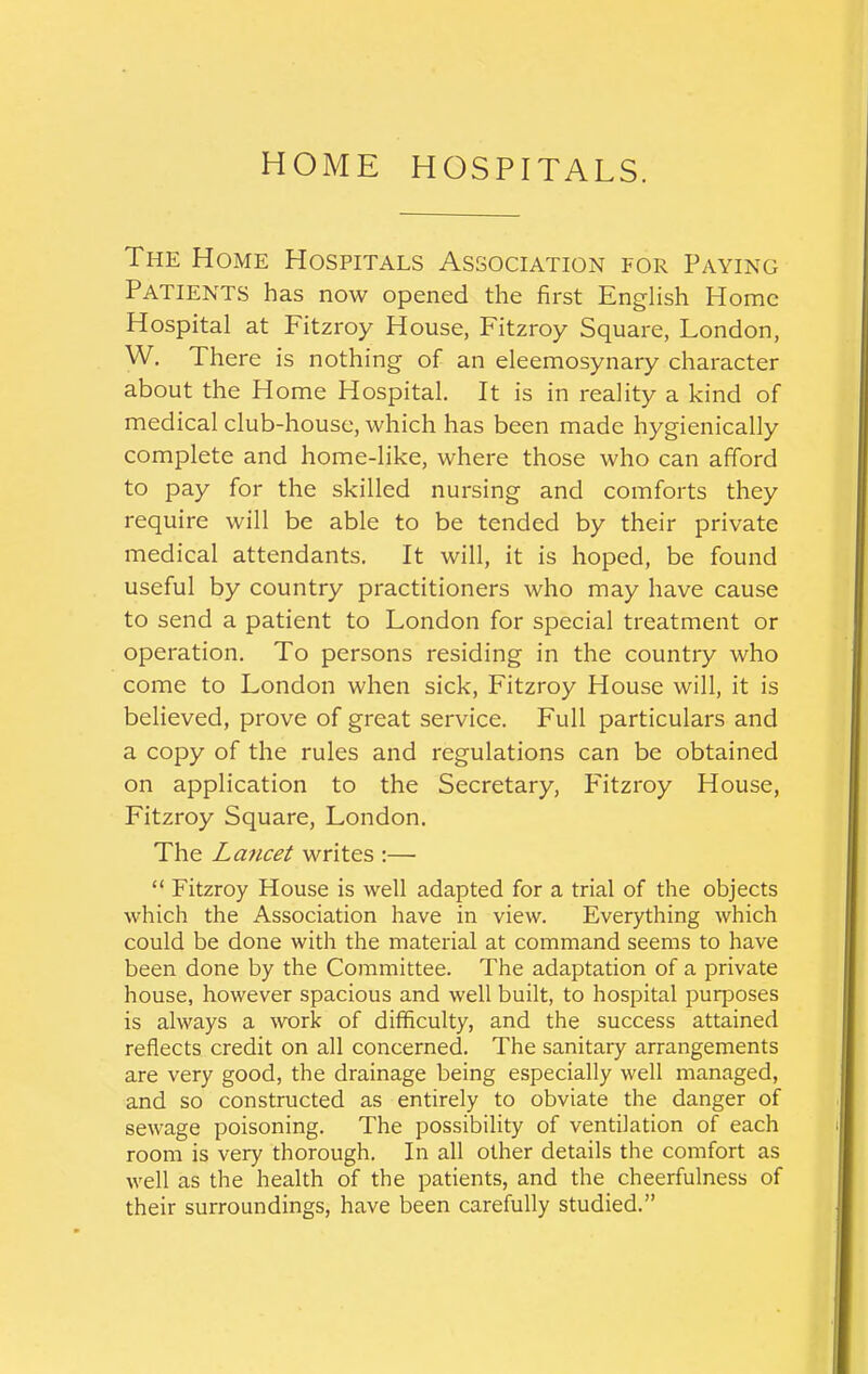 HOME HOSPITALS. The Home Hospitals Association for Paying Patients has now opened the first English Home Hospital at Fitzroy House, Fitzroy Square, London, W. There is nothing of an eleemosynary character about the Home Hospital. It is in reality a kind of medical club-house, which has been made hygienically complete and home-like, where those who can afford to pay for the skilled nursing and comforts they require will be able to be tended by their private medical attendants. It will, it is hoped, be found useful by country practitioners who may have cause to send a patient to London for special treatment or operation. To persons residing in the country who come to London when sick, Fitzroy House will, it is believed, prove of great service. Full particulars and a copy of the rules and regulations can be obtained on application to the Secretary, P'itzroy House, Fitzroy Square, London. The Lancet writes :— “ Fitzroy House is well adapted for a trial of the objects which the Association have in view. Everything which could be done with the material at command seems to have been done by the Committee. The adaptation of a private house, however spacious and well built, to hospital purposes is always a work of difficulty, and the success attained reflects credit on all concerned. The sanitary arrangements are very good, the drainage being especially well managed, and so constructed as entirely to obviate the danger of sewage poisoning. The possibility of ventilation of each room is very thorough. In all other details the comfort as well as the health of the patients, and the cheerfulness of their surroundings, have been carefully studied.”