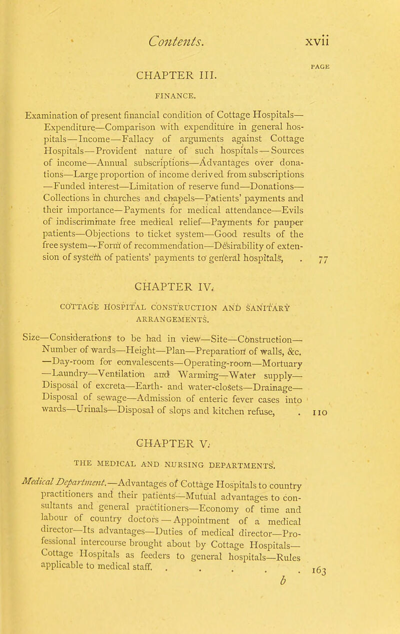 PAGE CHAPTER III. FINANCE. Examination of present financial condition of Cottage Hospitals— Expenditure—Comparison with expenditure in genei'al hos- pitals— Income—Fallacy of arguments against Cottage Hospitals—Provident nature of such hospitals — Sources of income—Annual subscriptions—Advantages over dona- tions—Large proportion of income derived from subscriptions —Funded interest—Limitation of reserve fund—Donations— Collections in churches and clrapels—Patients’ payments and their importance—Payments for medical attendance—Evils of indiscriminate free medical relief—Payments for pauper patients—Objections to ticket system—Good results of the free system—-Form’ of recommendation—D6’sirability of exten- sion of systefh of patients’payments to'geriferal hospitals, . 77 CHAPTER IV.' CO'TTAGE liOSPI'fAL CONSTRUCTION AND SANITARY ARRANGEMENTS. Size—Considerations to be had in view—Site—Construction— Number of Wards—Pleight—Plan—Preparatiort of Walls, &c. —Day-room for convalescents—Operating-room—Mortuary —Laundry—Ventilation and Warming—Water supply— Disposal of excreta—Earth- and water-cloSets—Drainage— Disposal of sewage—Admission of enteric fever cases into wards—Urinals—Disposal of slops and kitchen refuse, . no CHAPTER V; THE MEDICAL AND N.URSING DEPARTMENTS*. Medical Advantages of Cottage Hospitals to country practitioneis and their patients—Mutual advantages to con- sultants and general practitioners—Economy of time and labour of country doctors — Appointment of a medical director Its advantages—Duties of medical director—Pro- fessional intercourse brought about by Cottage Hospitals— Cottage Hospitals as feeders to general hospitals—Rules applicable to medical staff. b
