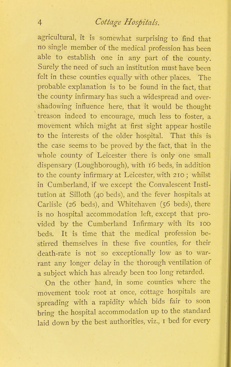 agricultural, it is somewhat surprising to find that no single member of the medical profession has been able to establish one in any part of the county. Surely the need of such an institution must have been felt in these counties equally with other places. The probable explanation is to be found in the fact, that the county infirmary has such a widespread and over- shadowing influence here, that it would be thought treason indeed to encourage, much less to foster, a movement which might at first sight appear hostile to the interests of the older hospital. That this is the case seems to be proved by the fact, that in the whole county of Leicester there is only one small dispensary (Loughborough), with i6 beds, in addition to the county infirmary at Leicester, with 210 ; whilst in Cumberland, if we except the Convalescent Insti- tution at Silloth (40 beds), and the fever hospitals at Carlisle (26 beds), and Whitehaven (56 beds), there is no hospital accommodation left, except that pro- vided by the Cumberland Infirmary with its 100 beds. It is time that the medical profession be- stirred themselves in these five counties, for their death-rate is not so exceptionally low as to war- rant any longer delay in the thorough ventilation of a subject which has already been too long retarded. On the other hand, in some counties where the movement took root at once, cottage hospitals are spreading with a rapidity which bids fair to soon bring the hospital accommodation up to the standard laid down by the best authorities, viz., i bed for every