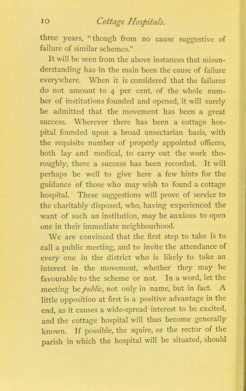 three years, “though from no cause suggestive of failure of similar schemes.” It will be seen from the above instances that misun- derstanding has in the main been the cause of failure everywhere. When it is considered that the failures do not amount to 4 per cent, of the whole num- ber of institutions founded and opened, it will surely be admitted that the movement has been a great success. Wherever there has been a cottage hos- pital founded upon a broad unsectarian basis, with the requisite number of properly appointed officers, both lay and medical, to carry out the work tho- roughly, there a success has been recorded. It will perhaps be well to give here a few hints for the guidance of those who may wish to found a cottage hospital. These suggestions will prove of service to the charitably disposed, who, having experienced the want of such an institution, may be anxious to open one in their immediate neighbourhood. We are convinced that the first step to take is to call a public meeting, and to invite the attendance of every one in the district who is likely to take an interest in the movement, whether they may be favourable to the scheme or not. In a word, let the meeting hep7iblic, not only in name, but in fact. A little opposition at first is a positive advantage in the end, as it causes a wide-spread interest to be excited, and the cottage hospital will thus become generally known. If possible, the squire, or the rector of the parish in which the hospital will be situated, should