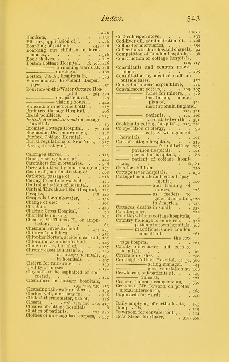 PAGE Blankets, 230 Blisters, application of, . . .216 Boarding of patients, . . 445, 446 Boarding out children in farm- houses 316 Book shelves Boston Cottage Hospital, 36, 398, 426 furnishing wards at, 448 nursing at, . . igo Boston, TJ.S.A., hospitals in, . 323 Bournemouth Provident Dispen- sary, 452 Bourton-on-the-Water Cottage Hos- pital, . 364, 420 out-patients at, . 449 visiting hours, . . 442 Brackets for medicine bottles, . 237 Braintree Cottage Hospital, . . 406 Bread poultices, .... 217 British Medical Journal on cottage hospitals, 13 Bromley Cottage Hospital, . 76, 120 Buchanan, Dr., on drainage, . 147 Burford Cottage Hospital, . . 388 Burial regiUations of New York, . 357 Burns, dressing of, ... 221 Calorigen stoves, .... 133 Capel, visiting hours at, . . 442 Caretakers for m ortuaries, . . 348 Cases admitted by house surgeon, 171 Castor OH, administration of, . 208 Catheter, passage of, . . . 216 Ceiling to be lime-washed, . . 123 Central situation of hospital, . n6 Central Throat and Ear Hospital,. 123 Cesspits, 118, 142 Cesspools for sink-water, . . 158 Change of diet, . . . ’ . 201 Chaplain, 443 Charing Cross Hospital, . . 79 Cliaritable nursing, . . . 185 Cheatle, Mr Thomas H., on ampu- tations, ..... 63 Chesham Fever Hospital, . 273, 277 Children’s holidays. Chipping Norton, accident cases at, Chloralum as a disinfectant, . Cholera cases, burial of. Chronic cases at Pittsfield, . in cottage hospitals, in hospitals, . 313 191 145 3S7 330 191 407 139 194 Cistern for rain-water, . Civility of nurses, ... Clay soils to be asphalted or con creted, ^2^ Cleanliness in cottage hospitals, m . ^95, 202, 2S9, 453 Cleansing rain-water cisterns, . 135 Clerkenwell, mortuary in, . . 348 Clinical thermometer, use of, . lid Closets, • • 118, 142, 149, 240, 417 Closure of cottage hospitals, . t Clothes of patients, . . 205, 24c Clothes of unrecognised corpses, . 357 PAGE Coal calorigen stove, . . .133 Cod-liver oil, administration of, . 208 Coffins for mortuaries, . . . 354 Collections in churches and chapels, 92 Competition of London hospitals,. 96 Construction of cottage hospitals, no, 117 Consultants and country practi- tioners, 165 Consultation by medical staff on outside cases 45° Control of nurses’ expenditure, . 184 Convalescent cottages, . . 305, 307 home for miners, . 386 institution, model plan of, . . .434 institutions in England, 3iii 321 patients, . -124, 201 ward at Petworth, . 391 Cooking in cottage hospitals, 113, 114 Co-operation of clergy, . . .92 cottage ivith general hospitals 107 Cost of cottage hospitals, . . 345 for midwifery, 293 pavilion hospitals, . . i2x per bed of hospitals, . . 80 patient of cottage hospi- tals, 80, 81 Cots for children, .... 230 Cottage fever hospitals, . . . 252 Cottage hospitals and patients’pay- ments, . . 100 — and training of nurses, . . 178 as feeders to general hospitals, 170 in America, . 323 Cottages, deaths in small, . . 337 Coimterpanes, .... 232 Counties without cottage hospitals, 3 Coimtry holidays for children, . 312 patients in to^vn hospitals, 308 practitioners and London consultants, . . . 165 — the cot- tage hospital .... 163 County infli'maries and cottage hospitals, 62 Covers for dishes .... 240 Cranleigh Cottage Hospital, 12, 36, 360 ■ acting manager, . 444 good ventilation at, ig8 Crewkerne, out-patients at, . . 449 rules at, . . .172 Cromer, funeral arrangements, . 340 Crossman, Mr Edward, on profes- sional intercourse, . . . .169 Cupboards for wards, . . . 240 Daily emptying of earth-closets, . Damp walls, Day-room for convalescents, . Dean Street Mortuai-y, . . 352, 14s 119 124 359