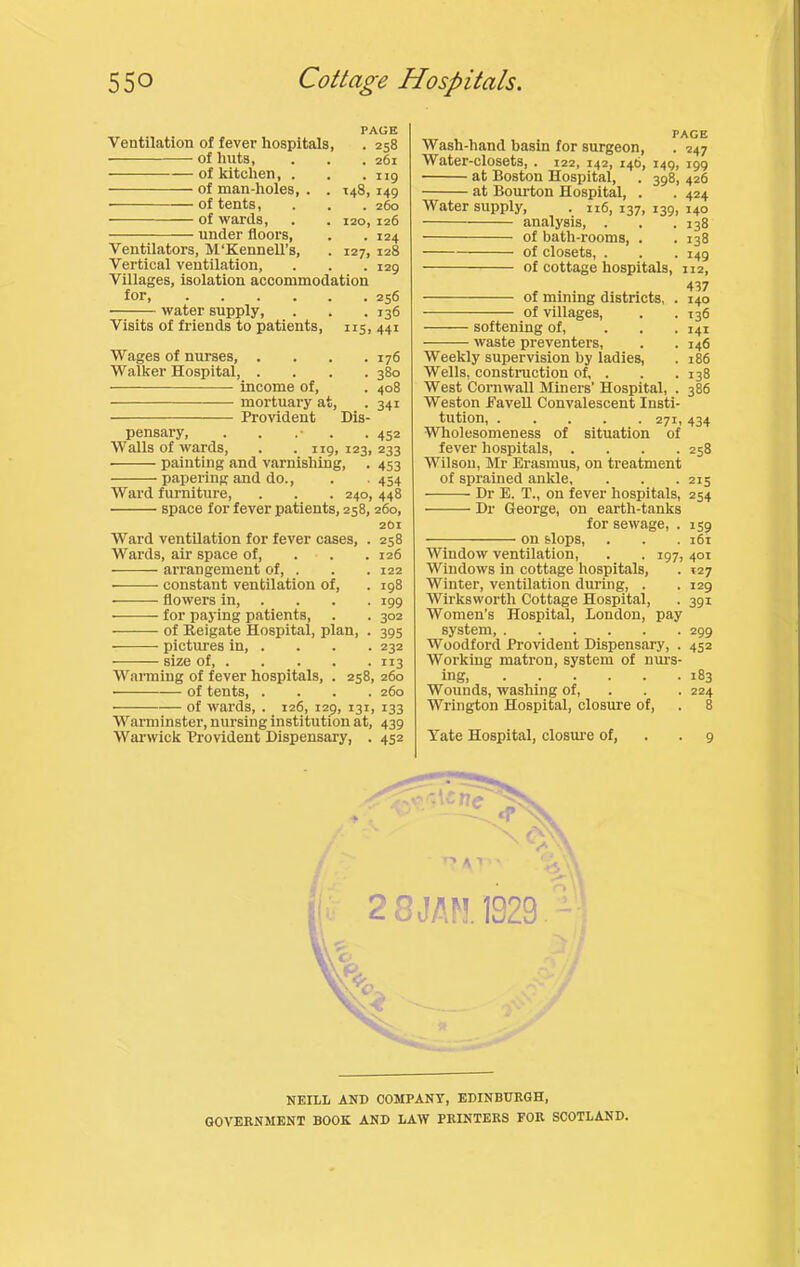 PAGE Ventilation of fever hospitals, . 258 of huts, . . . 261 of kitchen, . . .119 of man-holes, . .148, 149 of tents, . . . 260 of wards, . . 120,126 under floors, . . 124 Ventilators, M'KennelTs, . 127, 128 Vertical ventilation, . . .129 Villages, isolation accommodation tor, 256 water supply, . . .136 Visits of friends to patients, 115, 441 Wages of nurses, . . . .176 Walker Hospital, .... 380 income of, . 408 mortuary at, . 341 Provident Dis- pensary, . . . .452 Avails of wards, . .119, 123, 233 painting and varnishing, . 453 papering and do., . . 454 AVard furniture, . . . 240, 448 space for fever patients, 258,260, 2O1 Ward ventilation for fever cases, . 258 Wards, air space of, . . . 126 arrangement of, . . . 122 • constant ventilation of, . 198 • flowers in 199 for paying patients, . . 302 —-— of Reigate Hospital, plan, . 395 pictures in, . . . . 232 size of 113 AVanniug of fever hospitals, . 258, 260 of tents 260 of wards, . 126, 129, 131, 133 Warminster, nursing institution at, 439 AVarwick Provident Dispensary, . 452 Wash-hand basin for surgeon, . 247 Water-closets, . 122, 142, 146, 149, 199 at Boston Hospital, . 398, 426 at Bourton Hospital, . . 424 Water supply, . n6, 137, 139, 140 analysis, . . .138 of bath-rooms, . . 138 of closets, . . . 149 of cottage hospitals, 112, of mining districts, . 140 of villages, . . 136 softening of, ... 141 waste preventers, . .146 Weekly supervision by ladies, . 186 Wells, construction of, . . .138 West Cornwall Miners’ Hospital, . 386 Weston Fa veil Convalescent Insti- tution, 271, 434 AVholesomeness of situation of fever hospitals, . . . .258 Wilson, Mr Erasmus, on treatment of sprained ankle, . . . 215 Dr E. T., on fever hospitals, 254 Dr George, on earth-tanks for sewage, . 139 on slops, . . .161 Window ventilation, . . 197,401 Windows in cottage hospitals, . 127 Winter, ventilation during, . . 129 Wirksworth Cottage Hospital, . 391 Women’s Hospital, London, pay system, 299 Woodford Provident Dispensary, . 452 Working matron, system of nurs- ing 183 Wounds, washing of, . . . 224 Wrington Hospital, closm-e of, . 8 Yate Hospital, closm-e of, . .9 • A I 2 8 JAM 1929.^ NEILL AND COMPANY, EDINBUKGH, GOVERNMENT BOOK AND LAW PRINTERS FOR SCOTLAND.