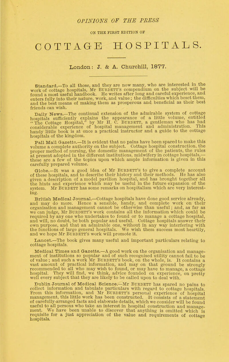 OPINIONS OF THE PRESS ON THE FIRST EDITION OF COTTAGE HOSPITALS. London: J. & A. Churchill, 1877. standard.—To all those, and they are now many, who are interested in the work of cottage hospitals, Mr Burdett’s compendium on the subject will be found a most useful handbook. He writes after long and careful experience, and enters fuUy into their nature, work, and value; the difficulties which beset them, and the best means of making them as prosperous and beneficial as their best friends can wish. Daily News.—The continual extension of the admirable system of cottage hospitals sufficiently explains the appearance of a little volume, entitled “ The Cottage Hospital, by Mr H. C. Bdrdett, a gentleman who has had considerable experience of hospital management and administration. This handy little book is at once a practical instructor and a guide to the cottage hospitals of the kingdom. Pall Mall Gazette.—It is evident that no pains have been spared to make this volume a complete authority on the subject. Cottage hospital construction, the proper method of nursing, the domestic management of the patients, the rules at present adopted in the different institutions, midwifery in cottage hospitals,— these are a few of the topics upon which ample information is given in this carefully prepared volume. Globe.—It was a good idea of Mr Bdrdett’s to give a complete account of these hospitals, and to describe their histoi-y and their methods. He has also given a description of a model pavilion hospital, and has brought together all the hints and experience which may be useful in the future expansion of the system. Mr BURDETT has some remarks on hospitalism which are very interest- ing. British Medical Journal.—Cottage hospitals have done good service already, and may do more. Hence a sensible, handy, and complete work on their organisation and management cannot be otherwise than useful; and, as far as we can judge, Mr Burdett’s work contains all the information which could be required by any one who undertakes to found or to manage a cottage hospital, and wll, no doubt, be both popular and useful. Cottage hospitals answer their own puipose, and that an admirable one, without in any way interfering with the functions of large general hospitals. We wisli them success most heartily, and we hope Mr Burdett’s work will promote it. Lancet.—The book gives many useful and important particulars relating to cottage hospitals. Medical Times and Gazette.—A good work on the organisation and manage- ment of institutions so popular and of such recognised utility cannot fail to be of value ; and such a work Mr Burdett’s book, on the whole, is. It contains a vast amount of practical information, and may on that ground be strongly recommended to all who may wish to found, or may have to manage, a cottage hospital. They will find, we think, advice founded on experience, on pretty well every subject that they are likely to be called upon to deal with. Dublin Journal of Medical Science.—Mr Burdett has spared no pains to collect Information and tabulate particulars with regard to cottage hospitals. From this information, and Mr Burdett’S personal experience of liospital management, this little work has been constructed. It consists of a statement of carefully-arranged facts and elaborate details, which we consider will be found useful to all persons who take an interest in hospital construction and manage- ment. We have been unable to discover that anything is omitted which is requisite for a just appreciation of the value and requii'ements of cottage liospitals.