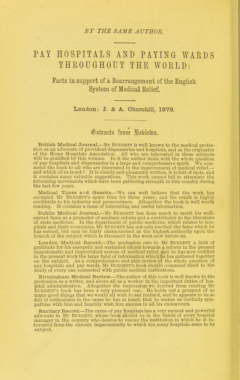 PAY HOSPITALS AND PAYING WARDS THROUGHOUT THE WORLD: Facts in support of a Rearrangement of the English System of Medical Relief. London: J. & A. Churchill, 1879. ^.rlracts from _ British Medical Journal.—Mr Buedett is well known to the medical profes- sion as an advocate of provident dispensaries and hospitals, and as the originator of the Home Hospitals Association. All who are interested in these subjects will be gratified by this volume. In it the author deals with the whole question of pay hospitals and dispensaries in a large and comprehensive spirit. We com- mend the book to all who are Interested in the improvement of medical relief,— and which of-us is not ?■ It is clearly and pleasantly witten, it is full of facts, and it contains many valuabie suggestions. This woi’k cannot fail to stimulate the reforming movements which have been gathering strength in this country dmdng the last few years. Medical Times and Gazette.—We can well believe that the work has occupied Mr Burdett’s spare time for three years; and the result is highly creditable to his industry and perseverance. Altogether the book is well worth reading. It contains a mass of interesting and useful information. Dublin Medical Journal.—Mr Buedett has done much to merit his well- earned fame as a promoter of sanitary reform and a contributor to the literature of state medicine. In the department of public medicine, which relates to hos- liitals and their economies, Mr Buedett has not only merited the fame which he lias earned, but may be faudy characterised as the highest-authority upon the branch of the subject which is discussed in the work now before us. London Medical Record.—The profession owe to Mr Buedett a debt of gratitude for his energetic and sustained efforts towards a reform in the present unsystematic and improvident system of medical relief, and he has now codified in the present work the large fund of information which he has gathered together on the subject. As a comprehensive and able review of the whole question of pay hospitals and pay wards, Mr Burdett’s book should commend itself to the study of every one connected with public medical institutions, Birmingham Medical Review.—The author of this book is well known to the profession as a writer, and above all as a worker in the important duties of hos- pital administration. Altogether the impression we derived from reading Mr BURDETT’S book has been a very pleasant one. He holds out a prospect of so many good things that we would all wish to see realised, and he appears to be so full of enthusiasm in the cause he has at heart, that he makes us cordially sym- pathise wth him and heartily wish him success in all his endeavours. Sanitary Record.—The cause of pay hospitals has a very earnest and powerful advocate in Mr Buedett, whose book should be in the hands of every hospital manager in the country who desires to rescue the institution in which he is in- terested from the chronic impecuniosity to which too_many hospitals seem to be subject.
