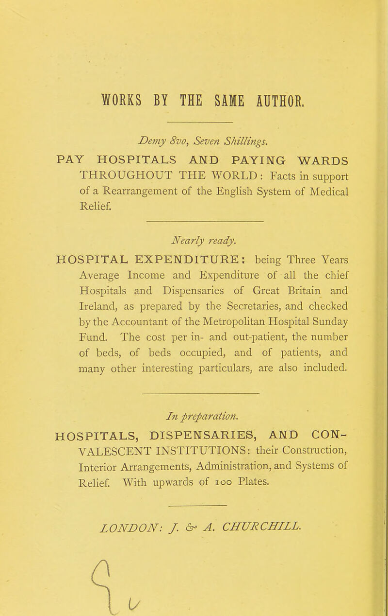 WORKS BY THE SAME AHTHOE. Demy 8vo, Seven Shillings. PAY HOSPITALS AND PAYING WARDS THROUGHOUT THE WORLD : Facts in support of a Rearrangement of the English System of Medical Relief. Nearly ready. HOSPITAL EXPENDITURE: being Three Years Average Income and Expenditure of all the chief Hospitals and Dispensaries of Great Britain and Ireland, as prepared by the Secretaries, and checked by the Accountant of the Metropolitan Hospital Sunday Fund. The cost per in- and out-patient, the number of beds, of beds occupied, and of patients, and many other interesting particulars, are also included. In preparation. HOSPITALS, DISPENSARIES, AND CON- VALESCENT INSTITUTIONS: their Construction, Interior Arrangements, Administration, and Systems of Relief. With upwards of loo Plates. LONDON: J. 6- A. CHURCHILL.