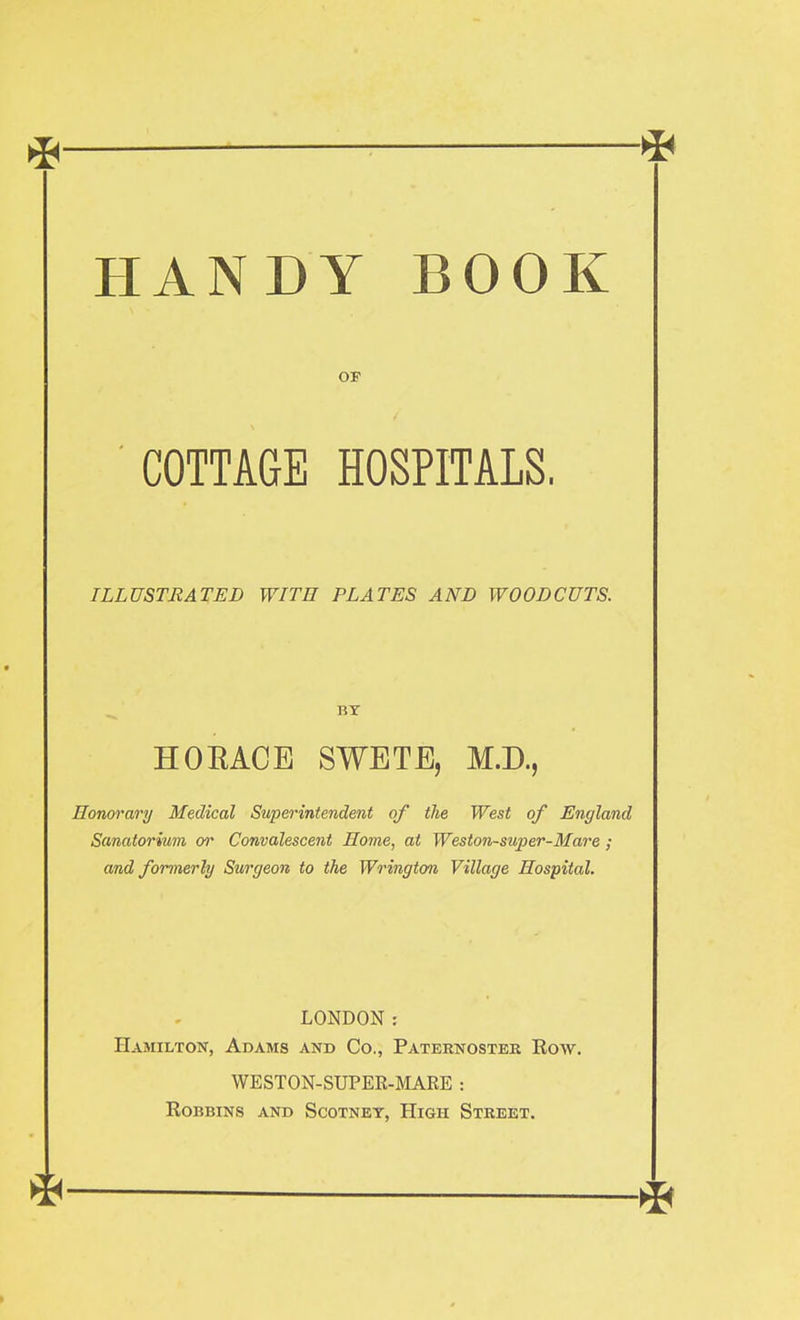 HANDY BOOK OF COTTAGE HOSPITALS, ILLUSTRATED WITH PLATES AND WOODCUTS. BY HORACE SWETE, M.D., Honorary Medical Superintendent of the West of England Sanatorium or Convalescent Home, at Weston-super-Mare ; and formerly Surgeon to the Wrington Village Hospital. LONDON : Hamilton, Adams and Co., Paternoster Row. WESTON-SUPER-MARE : Robbins and Scotney, High Street.