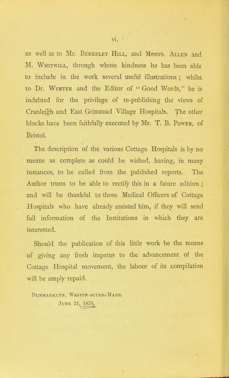 vi. as well as to Mr. Berkeley Hill, and Messrs. Allen and M. Whitwill, through whose kindness he has been able to include in the work several useful illustrations ; whilst to Dr. Wynter and the Editor of “ Good Words,” he is indebted for the privilege of re-publishing the views of Cranleigh and East Grinstead Village Hospitals. The other blocks have been faithfully executed by Mr. T. B. Power, of Bristol. The description of the various Cottage Hospitals is by no means as complete as could be wished, having, in many instances, to be culled from the published reports. The Author trusts to be able to rectify this in a future edition ; and will be thankful to those Medical Officers of Cottage Hospitals who have already assisted him, if they will send full information of the Institutions in which they are interested. Should the publication of this little work be the means of giving any fresh impetus to the advancement of the Cottage Hospital movement, the labour of its compilation will be amply repaid. Dunmarklyn, Weston-surer-Mare, June 2I,_187(K