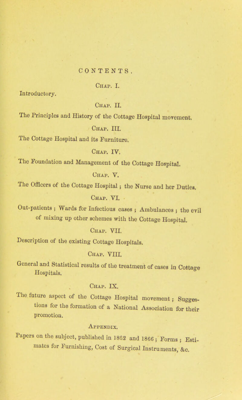 CONTENTS. Chap. I. Introductory. Chap. II. The Principles and History of the Cottage Hospital movement. Chap. ILL The Cottage Hospital and its Furniture. Chap. IV. The Foundation and Management of the Cottage Hospital. Chap. V. The Officers of the Cottage Hospital; the Nurse and her Duties. Chap. VI. Out-patients ; Wards for Infectious cases ; Ambulances ; the evil of mixing up other schemes with the Cottage Hospital. Chap. VII. Description of the existing Cottage Hospitals. Chap. VIII. General and Statistical rosults of the treatment of cases in Cottage Hospitals. Chap. IX. The future aspect of the Cottage Hospital movement; Sugges- tions for the formation of a National Association for their promotion. Appendix. Papers on the subject, published in 18S2 and 1866 ; Forms ; Esti- mates for Furnishing, Cost of Surgical Instruments, &c.