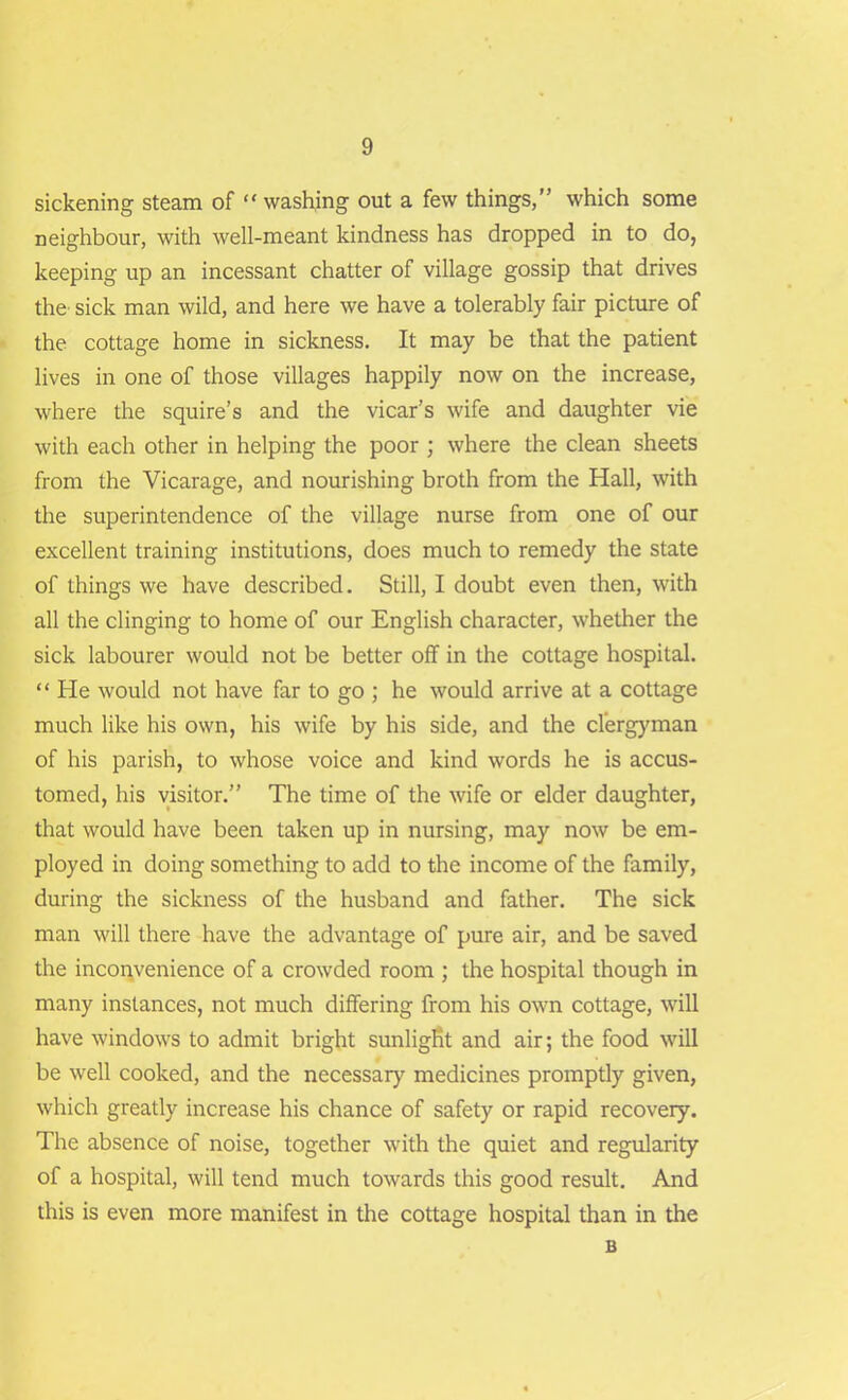 sickening steam of “ washing out a few things,” which some neighbour, with well-meant kindness has dropped in to do, keeping up an incessant chatter of village gossip that drives the sick man wild, and here we have a tolerably fair picture of the cottage home in sickness. It may be that the patient lives in one of those villages happily now on the increase, where the squire’s and the vicar’s wife and daughter vie with each other in helping the poor ; where the clean sheets from the Vicarage, and nourishing broth from the Hall, with the superintendence of the village nurse from one of our excellent training institutions, does much to remedy the state of things we have described. Still, I doubt even then, with all the clinging to home of our English character, whether the sick labourer would not be better off in the cottage hospital. “ He would not have far to go ; he would arrive at a cottage much like his own, his wife by his side, and the clergyman of his parish, to whose voice and kind words he is accus- tomed, his visitor.” The time of the wife or elder daughter, that would have been taken up in nursing, may now be em- ployed in doing something to add to the income of the family, during the sickness of the husband and father. The sick man will there have the advantage of pure air, and be saved the inconvenience of a crowded room ; the hospital though in many instances, not much differing from his own cottage, will have windows to admit bright sunlight and air; the food will be well cooked, and the necessary medicines promptly given, which greatly increase his chance of safety or rapid recovery. The absence of noise, together with the quiet and regularity of a hospital, will tend much towards this good result. And this is even more manifest in the cottage hospital than in the B