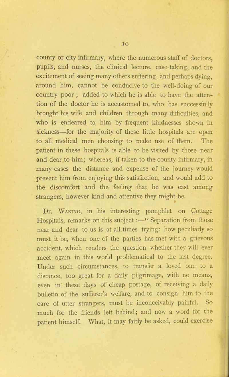 IO county or city infirmary, where the numerous staff of doctors, pupils, and nurses, the clinical lecture, case-taking, and the excitement of seeing many others suffering, and perhaps dying, around him, cannot be conducive to the well-doing of our country poor ; added to which he is able to have the atten- tion of the doctor he is accustomed to, who has successfully brought his wife and children through many difficulties, and who is endeared to him by frequent kindnesses shown in sickness—for the majority of these little hospitals are open to all medical men choosing to make use of them. The patient in these hospitals is able to be visited by those near and dear to him; whereas, if taken to the county infirmary, in many cases the distance and expense of the journey would prevent him from enjoying this satisfaction, and would add to the discomfort and the feeling that he was cast among strangers, however kind and attentive they might be. Dr. Waring, in his interesting pamphlet on Cottage Hospitals, remarks on this subject :—“ Separation from those near and dear to us is at all times trying: how peculiarly so must it be, when one of the parties has met with a grievous accident, which renders the question whether they will 'ever meet again in this world problematical to the last degree. Under such circumstances, to transfer a loved one to a distance, too great for a daily pilgrimage, with no means, even in' these days of cheap postage, of receiving a daily bulletin of the sufferer’s welfare, and to consign him to the care of utter strangers, must be inconceivably painful. So much for the friends left behind; and now a word for the patient himself. What, it may fairly be asked, could exercise