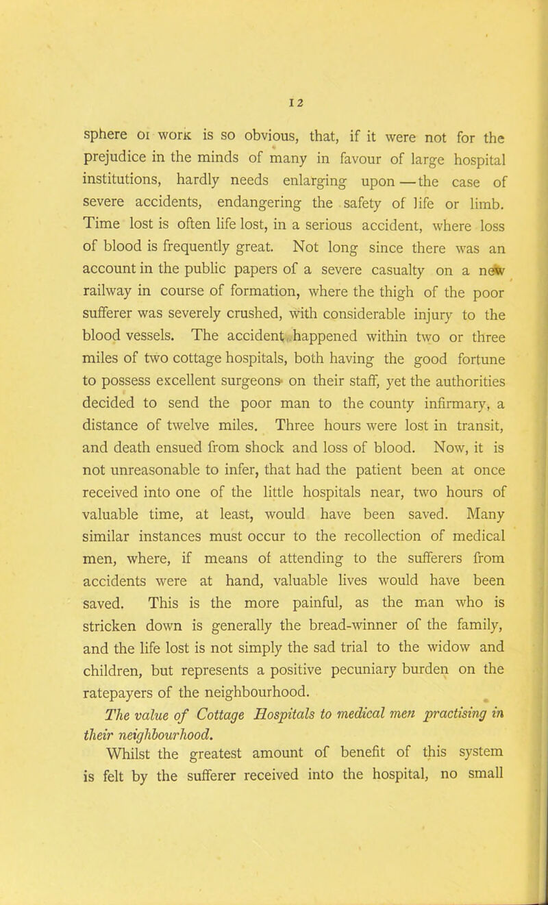 sphere oi wonc is so obvious, that, if it were not for the prejudice in the minds of many in favour of large hospital institutions, hardly needs enlarging upon —the case of severe accidents, endangering the safety of life or limb. Time lost is often life lost, in a serious accident, where loss of blood is frequently great. Not long since there was an account in the public papers of a severe casualty on a new railway in course of formation, where the thigh of the poor sufferer was severely crushed, with considerable injury to the bloodvessels. The accident, happened within two or three miles of two cottage hospitals, both having the good fortune to possess excellent surgeons- on their staff, yet the authorities decided to send the poor man to the county infirmary, a distance of twelve miles. Three hours were lost in transit, and death ensued from shock and loss of blood. Now, it is not unreasonable to infer, that had the patient been at once received into one of the little hospitals near, two hours of valuable time, at least, would have been saved. Many similar instances must occur to the recollection of medical men, where, if means of attending to the sufferers from accidents were at hand, valuable lives would have been saved. This is the more painful, as the man who is stricken down is generally the bread-winner of the family, and the life lost is not simply the sad trial to the widow and children, but represents a positive pecuniary burden on the ratepayers of the neighbourhood. The value of Cottage Hospitals to medical men practising in their neighbourhood. Whilst the greatest amount of benefit of this system is felt by the sufferer received into the hospital, no small