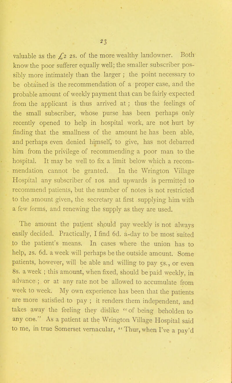 valuable as the £2 2s. of the more wealthy landowner. Both know the poor sufferer equally well; the smaller subscriber pos- sibly more intimately than the larger ; the point necessary to be obtained is the recommendation of a proper case, and the probable amount of weekly payment that can be fairly expected from the applicant is thus arrived at ; thus the feelings of the small subscriber, whose purse has been perhaps only recently opened to help in hospital work, are not hurt by finding that the smallness of the amount he has been able, and perhaps even denied himself, to give, has not debarred him from the privilege of recommending a poor man to the hospital. It may be well to fix a limit below which a recom- mendation cannot be granted. In the Wrington Village Hospital any subscriber of 10s. and upwards is permitted to recommend patients, but the number of notes is not restricted to the amount given, the secretary at first supplying him with a few forms, and renewing the supply as they are used. The amount the patient sh.ould pay weekly is not always easily decided. Practically, I find 6d. a-day to be most suited to the patient's means. In cases where the union has to help, 2s. 6d. a week will perhaps be the outside amount. Some patients, however, will be able and willing to pay 5s., or even 8s. a week ; this amount, when fixed, should be paid weekly, in advance ; or at any rate not be allowed to accumulate from week to week. My own experience has been that the patients are more satisfied to pay ; it renders them independent, and takes away the feeling they dislike “ of being beholden to any one.” As a patient at the Wrington Village Hospital said to me, in true Somerset vernacular, “Thur, when I’ve a pay’d