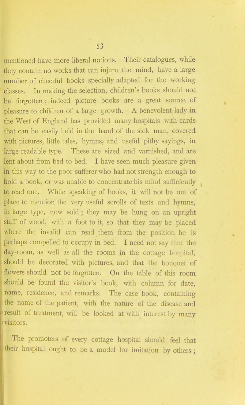 mentioned have more liberal notions. Their catalogues, while they contain no works that can injure the mind, have a large number of cheerful books specially adapted for the working classes. In making the selection, children’s books should not be forgotten; indeed picture books are a great source of pleasure to children of a large growth. A benevolent lady in the West of England has provided many hospitals with cards that can be easily held in the hand of the sick man, covered with pictures, little tales, hymns,• and useful pithy sayings, in large readable type. These are sized and varnished, and are lent about from bed to bed. I have seen much pleasure given in this way to the poor sufferer who had not strength enough to hold a book, or was unable to concentrate his mind sufficiently ( to read one. While speaking of books, it will not be out of place to mention the very useful scrolls of texts and hymns, in large type, now sold ; they may be hung on an upright staff of wood, with a foot to it, so that they may be placed where the invalid can read them from the position he is perhaps compelled to occupy in bed. I need not say that the day-room, as well as all the rooms in the cottage ho ital, should be decorated with pictures, and that the bouquet of flowers should not be forgotten. On the table of this room should be found the visitor’s book, with column for date, : name, residence, and remarks. The case book, containing the name of the patient, with the nature of the disease and result ol treatment, will be looked at with interest by many visitors. I The promoters of every cottage hospital should feel that their hospital ought to be a model for imitation by others;