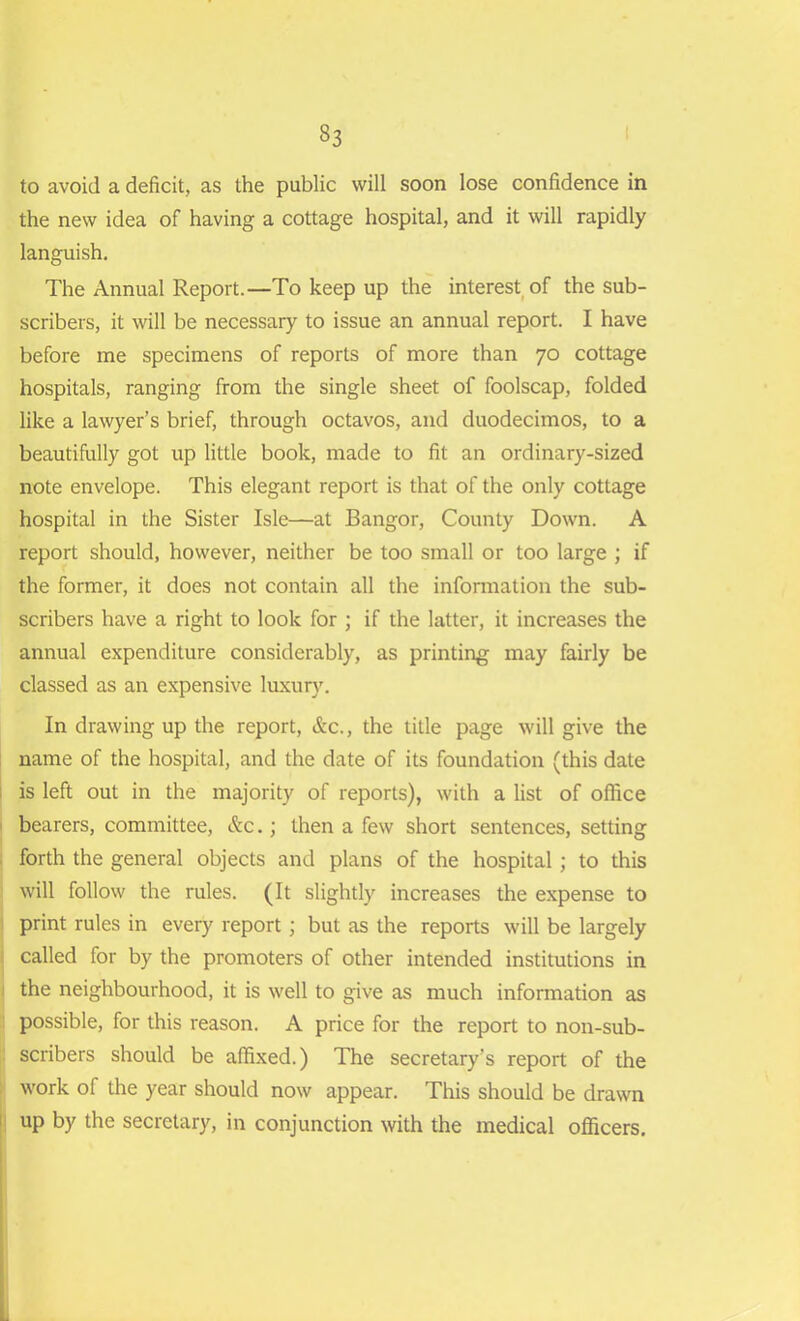 to avoid a deficit, as the public will soon lose confidence in the new idea of having a cottage hospital, and it will rapidly languish. The Annual Report.—To keep up the interest of the sub- scribers, it will be necessary to issue an annual report. I have before me specimens of reports of more than 70 cottage hospitals, ranging from the single sheet of foolscap, folded like a lawyer’s brief, through octavos, and duodecimos, to a beautifully got up little book, made to fit an ordinary-sized note envelope. This elegant report is that of the only cottage hospital in the Sister Isle—at Bangor, County Down. A report should, however, neither be too small or too large ; if the former, it does not contain all the information the sub- scribers have a right to look for ; if the latter, it increases the annual expenditure considerably, as printing may fairly be classed as an expensive luxury. In drawing up the report, &c., the title page will give the name of the hospital, and the date of its foundation (this date is left out in the majority of reports), with a list of office I bearers, committee, &c.; then a few short sentences, setting forth the general objects and plans of the hospital ; to this will follow the rules. (It slightly increases the expense to print rules in every report; but as the reports will be largely called for by the promoters of other intended institutions in the neighbourhood, it is well to give as much information as possible, for this reason. A price for the report to non-sub- scribers should be affixed.) The secretary’s report of the work of the year should now appear. This should be drawn up by the secretary, in conjunction with the medical officers.