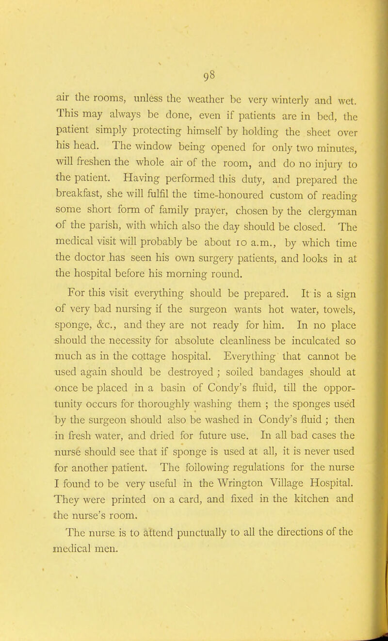 air the rooms, unless the weather be very winterly and wet. This may always be done, even if patients are in bed, the patient simply protecting himself by holding the sheet over his head. The window being opened for only two minutes, will freshen the whole air of the room, and do no injury to the patient. Having performed this duty, and prepared the breakfast, she will fulfil the time-honoured custom of reading some short form of family prayer, chosen by the clergyman of the parish, with which also the day should be closed. The medical visit will probably be about io a.m., by which time the doctor has seen his own surgery patients, and looks in at the hospital before his morning round. For this visit everything should be prepared. It is a sign of very bad nursing if the surgeon wants hot water, towels, sponge, &c., and they are not ready for him. In no place should the necessity for absolute cleanliness be inculcated so much as in the cottage hospital. Everything that cannot be used again should be destroyed ; soiled bandages should at once be placed in a basin of Condy’s fluid, till the oppor- tunity occurs for thoroughly washing them ; the sponges used by the surgeon should also be washed in Condy's fluid ; then in fresh water, and dried for future use. In all bad cases the nurse should see that if sponge is used at all, it is never used for another patient. The following regulations for the nurse I found to be very useful in the Wrington Village Hospital. They were printed on a card, and fixed in the kitchen and the nurse’s room. The nurse is to attend punctually to all the directions of the medical men.