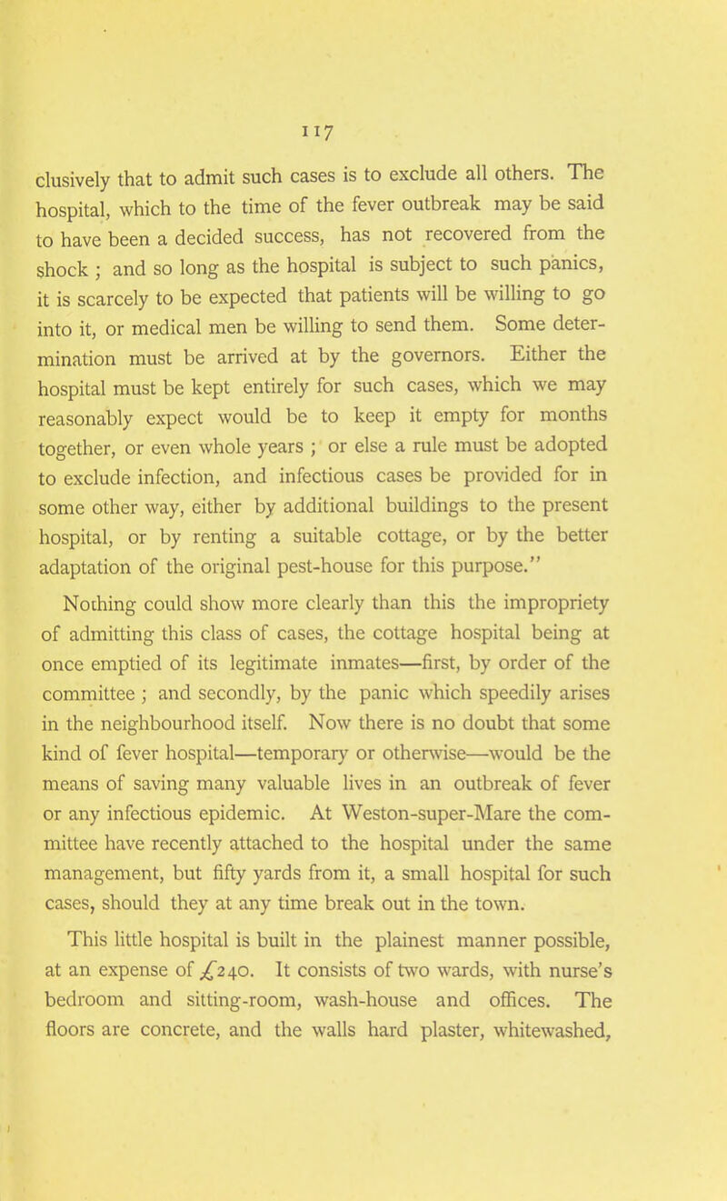 clusively that to admit such cases is to exclude all others. The hospital, which to the time of the fever outbreak may be said to have been a decided success, has not recovered from the shock ; and so long as the hospital is subject to such panics, it is scarcely to be expected that patients will be willing to go into it, or medical men be willing to send them. Some deter- mination must be arrived at by the governors. Either the hospital must be kept entirely for such cases, which we may reasonably expect would be to keep it empty for months together, or even whole years ; or else a rule must be adopted to exclude infection, and infectious cases be provided for in some other way, either by additional buildings to the present hospital, or by renting a suitable cottage, or by the better adaptation of the original pest-house for this purpose.” Nothing could show more clearly than this the impropriety of admitting this class of cases, the cottage hospital being at once emptied of its legitimate inmates—first, by order of the committee ; and secondly, by the panic which speedily arises in the neighbourhood itself. Now there is no doubt that some kind of fever hospital—temporary or otherwise—would be the means of saving many valuable lives in an outbreak of fever or any infectious epidemic. At Weston-super-Mare the com- mittee have recently attached to the hospital under the same management, but fifty yards from it, a small hospital for such cases, should they at any time break out in the town. This little hospital is built in the plainest manner possible, at an expense of ^240. It consists of two wards, with nurse’s bedroom and sitting-room, wash-house and offices. The floors are concrete, and the walls hard plaster, whitewashed.