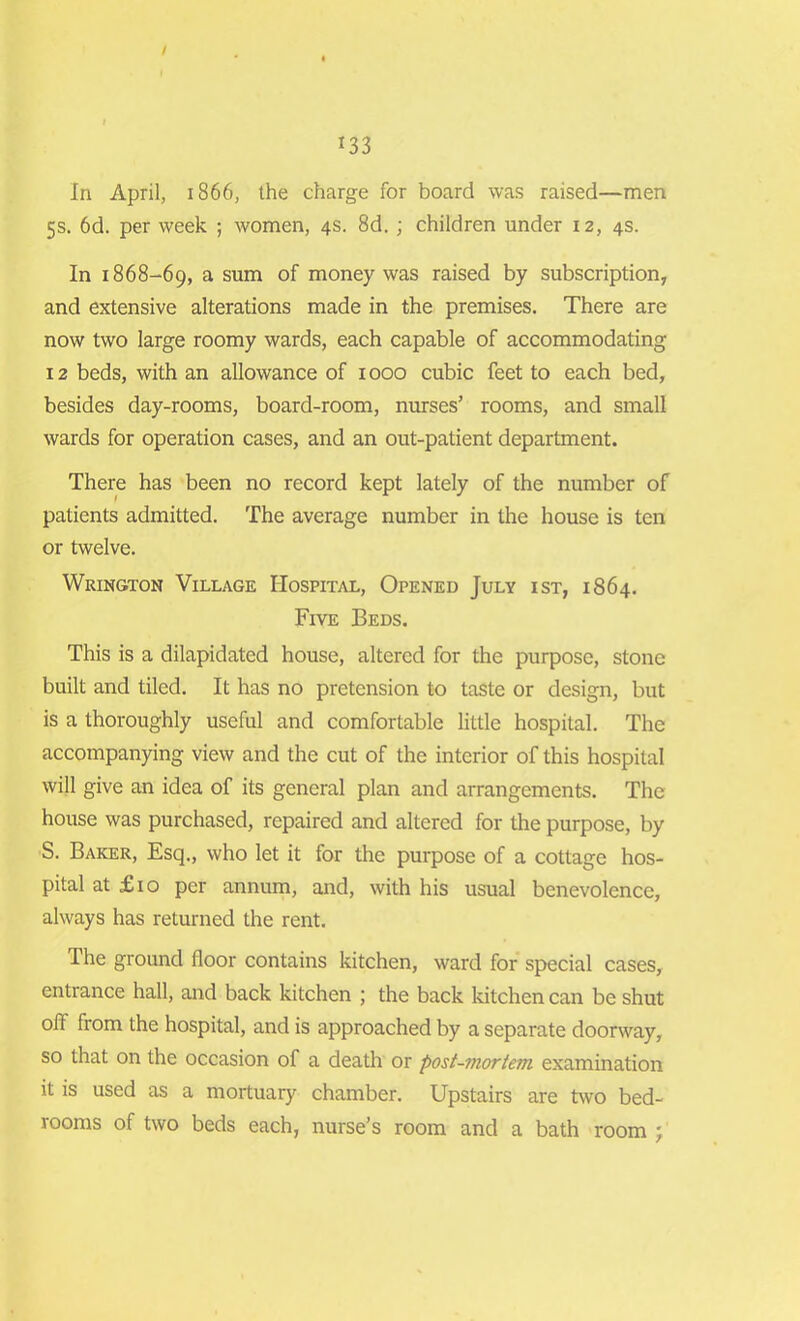 In April, 1866, the charge for board was raised—men 5s. 6d. per week ; women, 4s. 8d. ; children under 12, 4s. In 1868-69, a sum of money was raised by subscription, and extensive alterations made in the premises. There are now two large roomy wards, each capable of accommodating 12 beds, with an allowance of 1000 cubic feet to each bed, besides day-rooms, board-room, nurses’ rooms, and small wards for operation cases, and an out-patient department. There has been no record kept lately of the number of patients admitted. The average number in the house is ten or twelve. Wrington Village Hospital, Opened July ist, 1864. Five Beds. This is a dilapidated house, altered for the purpose, stone built and tiled. It has no pretension to taste or design, but is a thoroughly useful and comfortable little hospital. The accompanying view and the cut of the interior of this hospital will give an idea of its general plan and arrangements. The house was purchased, repaired and altered for the purpose, by S. Baker, Esq., who let it for the purpose of a cottage hos- pital at £ 10 per annum, and, with his usual benevolence, always has returned the rent. The ground floor contains kitchen, ward for special cases, entrance hall, and back kitchen ; the back kitchen can be shut off from the hospital, and is approached by a separate doorway, so that on the occasion of a death or post-mortem examination it is used as a mortuary chamber. Upstairs are two bed- rooms of two beds each, nurse’s room and a bath room ;