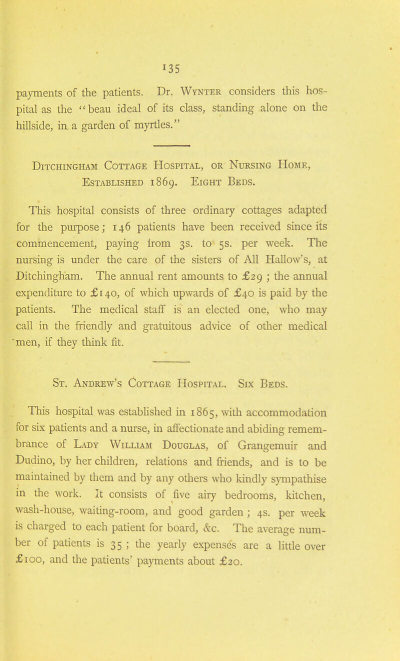 *35 payments of the patients. Dr. Wynter considers this hos- pital as the “beau ideal of its class, standing alone on the hillside, in a garden of myrtles.” Ditchingham Cottage Hospital, or Nursing Home, Established 1869. Eight Beds. This hospital consists of three ordinary cottages adapted for the purpose; 146 patients have been received since its commencement, paying lrom 3s. to 5s. per week. The nursing is under the care of the sisters of All Hallow’s, at Ditchingham. The annual rent amounts to £29 ; the annual expenditure to £140, of which upwards of £40 is paid by the patients. The medical staff is an elected one, who may call in the friendly and gratuitous advice of other medical 'men, if they think fit. St. Andrew’s Cottage Hospital. Six Beds. This hospital was established in 1865, with accommodation for six patients and a nurse, in affectionate and abiding remem- brance of Lady William Douglas, of Grangemuir and Dudino, by her children, relations and friends, and is to be maintained by them and by any others who kindly sympathise in the work. It consists of five airy bedrooms, kitchen, wash-house, waiting-room, and good garden ; 4s. per week is charged to each patient for board, &c. The average num- ber of patients is 35 ; the yearly expenses are a little over £100, and the patients’ payments about £20.