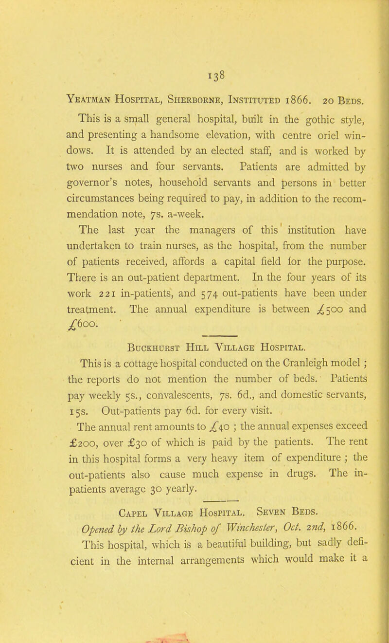 Yeatman Hospital, Sherborne, Instituted 1866. 20 Beds. This is a small general hospital, built in the gothic style, and presenting a handsome elevation, with centre oriel win- dows. It is attended by an elected staff, and is worked by two nurses and four servants. Patients are admitted by governor’s notes, household servants and persons in better circumstances being required to pay, in addition to the recom- mendation note, 7s. a-week. The last year the managers of this' institution have undertaken to train nurses, as the hospital, from the number of patients received, affords a capital field for the purpose. There is an out-patient department. In the four years of its work 221 in-patients, and 574 out-patients have been under treatment. The annual expenditure is between £ 500 and /600. Buckhurst Hill Village Hospital. This is a cottage hospital conducted on the Cranleigh model; the reports do not mention the number of beds. Patients pay weekly 5s., convalescents, 7s. 6d., and domestic servants, 15s. Out-patients pay 6d. for every visit. The annual rent amounts to /40 ; the annual expenses exceed £200, over £30 of which is paid by the patients. The rent in this hospital forms a very heavy item of expenditure ; the out-patients also cause much expense in drugs. The in- patients average 30 yearly. Capel Village Hospital. Seven Beds. Opened by the Lord Bishop 0/ Winchester, Oct. 2nd, 1866. This hospital, which is a beautiful building, but sadly defi- cient in the internal arrangements which would make it a d