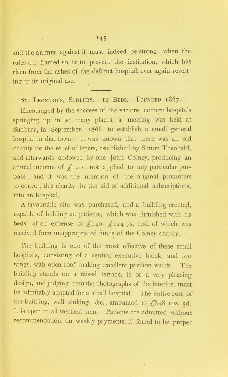 and the animus against it must indeed be strong, when the rules are framed so as to prevent the institution, which has risen from the ashes of the defunct hospital, ever again revert- ing to its original use. St. Leonard’s, Sudbury. 12 Beds. Founded 1867. Encouraged by the success of the various cottage hospitals springing up in so many places, a meeting was held at Sudbury, in September, 1866, to establish a small general hospital in that town. It was known that there was an old charity for the relief of lepers, established by Simon Theobald, and afterwards endowed by one John Colney, producing an annual income of ^140, not applied to any particular pur- pose ; and it was the intention of the original promoters to convert this charity, by the aid of additional subscriptions, into an hospital. A favourable site was purchased, and a building erected, capable of holding 20 patients, which was furnished with 12 beds, at an expense of ^140, ^124 7s. iod. of which was received from unappropriated funds of the Colney charity. The building is one of the most effective of these small hospitals, consisting of a central executive block, and two wings, with open roof, making excellent pavilion wards. The building stands on a raised terrace, is of a very pleasing design, and judging from the photographs of the interior, must be admirably adapted for a small hospital. The entire cost of the building, well sinking, &c., amounted to ^848 10s. 3d. It is open to all medical men. Patients are admitted without recommendation, on weekly payments, if found to be proper