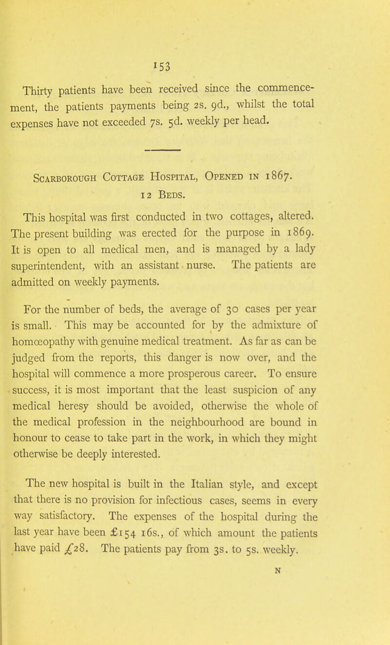 Thirty patients have been received since the commence- ment, the patients payments being 2s. 9d., whilst the total expenses have not exceeded 7s. sd. weekly per head. Scarborough Cottage Hospital, Opened in 1867. 12 Beds. This hospital was first conducted in two cottages, altered. The present building was erected for the purpose in 1869. It is open to all medical men, and is managed by a lady superintendent, with an assistant nurne. The patients are admitted on weekly payments. For the number of beds, the average of 30 cases per year is small. This may be accounted for by the admixture of homoeopathy with genuine medical treatment. As far as can be judged from the reports, this danger is now over, and the hospital will commence a more prosperous career. To ensure success, it is most important that the least suspicion of any medical heresy should be avoided, otherwise the whole of the medical profession in the neighbourhood are bound in honour to cease to take part in the work, in which they might otherwise be deeply interested. The new hospital is built in the Italian style, and except that there is no provision for infectious cases, seems in every way satisfactory. The expenses of the hospital during the last year have been £154 16s., of which amount the patients have paid ^28. The patients pay from 3s. to 5s. weekly. N