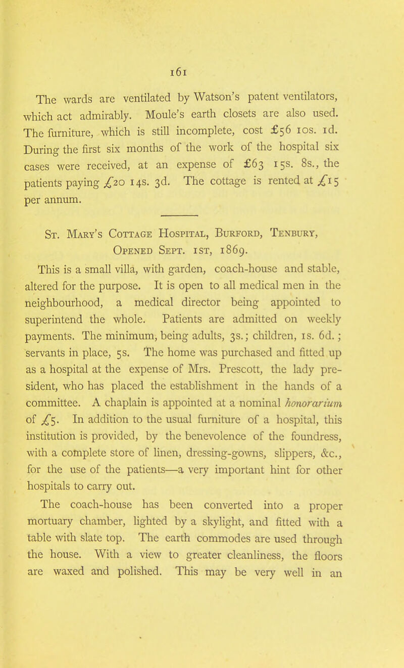 The wards are ventilated by Watson’s patent ventilators, which act admirably. Moule’s earth closets are also used. The furniture, which is still incomplete, cost £56 10s. id. During the first six months of the work of the hospital six cases were received, at an expense of £63 15s. 8s., the patients paying ^*20 14s. 3d. The cottage is rented at £1 5 per annum. St. Mary’s Cottage Hospital, Burford, Tenbury, Opened Sept, ist, 1869. This is a small villa, with garden, coach-house and stable, altered for the purpose. It is open to all medical men in the neighbourhood, a medical director being appointed to superintend the whole. Patients are admitted on weekly payments. The minimum, being adults, 3s.; children, is. 6d.; servants in place, 5 s. The home was purchased and fitted up as a hospital at the expense of Mrs. Prescott, the lady pre- sident, who has placed the establishment in the hands of a committee. A chaplain is appointed at a nominal honorarium of ^5. In addition to the usual furniture of a hospital, this institution is provided, by the benevolence of the foundress, with a complete store of linen, dressing-gowns, slippers, &c., for the use of the patients—a very important hint for other hospitals to carry out. The coach-house has been converted into a proper mortuary chamber, lighted by a skylight, and fitted with a table with slate top. The earth commodes are used through the house. With a view to greater cleanliness, the floors are waxed and polished. This may be very well in an