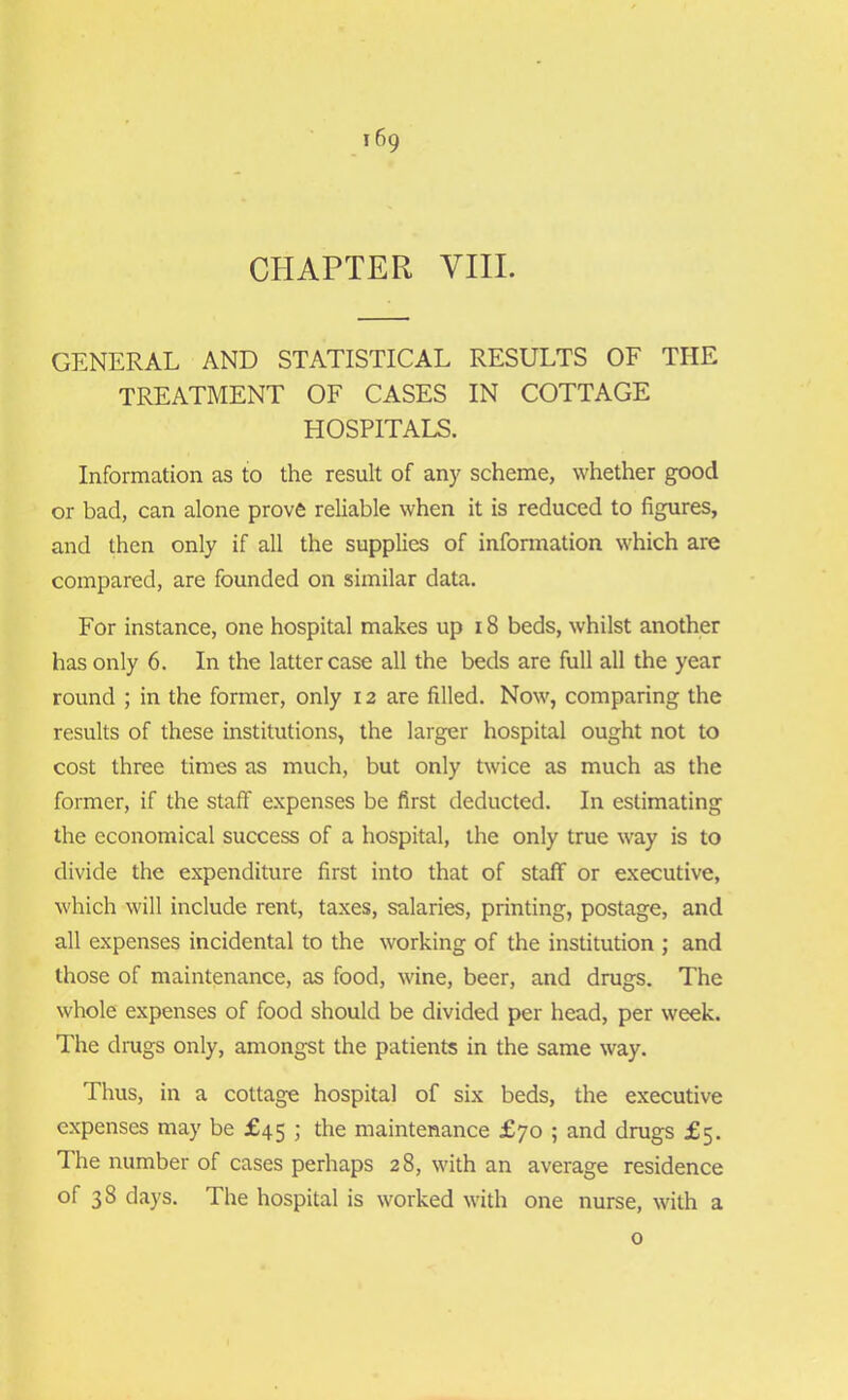 CHAPTER VIII. GENERAL AND STATISTICAL RESULTS OF THE TREATMENT OF CASES IN COTTAGE HOSPITALS. Information as to the result of any scheme, whether good or bad, can alone prove reliable when it is reduced to figures, and then only if all the supplies of information which are compared, are founded on similar data. For instance, one hospital makes up 18 beds, whilst another has only 6. In the latter case all the beds are full all the year round ; in the former, only 12 are filled. Now, comparing the results of these institutions, the larger hospital ought not to cost three times as much, but only twice as much as the former, if the staff expenses be first deducted. In estimating the economical success of a hospital, the only true way is to divide the expenditure first into that of staff or executive, which will include rent, taxes, salaries, printing, postage, and all expenses incidental to the working of the institution ; and those of maintenance, as food, wine, beer, and drugs. The whole expenses of food should be divided per head, per week. The drugs only, amongst the patients in the same way. Thus, in a cottage hospital of six beds, the executive expenses may be £45 ; the maintenance £70 ; and drugs £5. The number of cases perhaps 28, with an average residence of 38 days. The hospital is worked with one nurse, with a 0