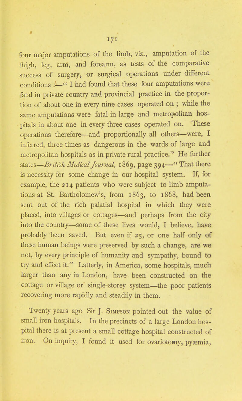 four major amputations of the limb, viz., amputation of the thigh, leg, arm, and forearm, as tests of the comparative success of surgery, or surgical operations under different conditions “ I had found that these four amputations were fatal in private country and provincial practice in the propor- tion of about one in every nine cases operated on ; while the same amputations were fatal in large and metropolitan hos- pitals in about one in every three cases operated on. These operations therefore—and proportionally all others—were, I inferred, three times as dangerous in the wards of large and metropolitan hospitals as in private rural practice.” He further states—British Medical Journal, 1869, page 394—“ That there is necessity for some change in our hospital system. If, for example, the 214 patients who were subject to limb amputa- tions at St. Bartholomew’s, from 1863, to 1868, had been sent out of the rich palatial hospital in which they were placed, into villages or cottages—and perhaps from the city into the country—some of these lives would, I believe, have probably been saved. But even if 25, or one half only of these human beings were preserved by such a change, are we not, by every principle of humanity and sympathy, bound to try and effect it.” Latterly, in America, some hospitals, much larger than any in London, have been constructed on the cottage or village or single-storey system—the poor patients recovering more rapidly and steadily in them. Twenty years ago Sir J. Simpson pointed out the value of small iron hospitals. In the precincts of a large London hos- pital there is at present a small cottage hospital constructed of