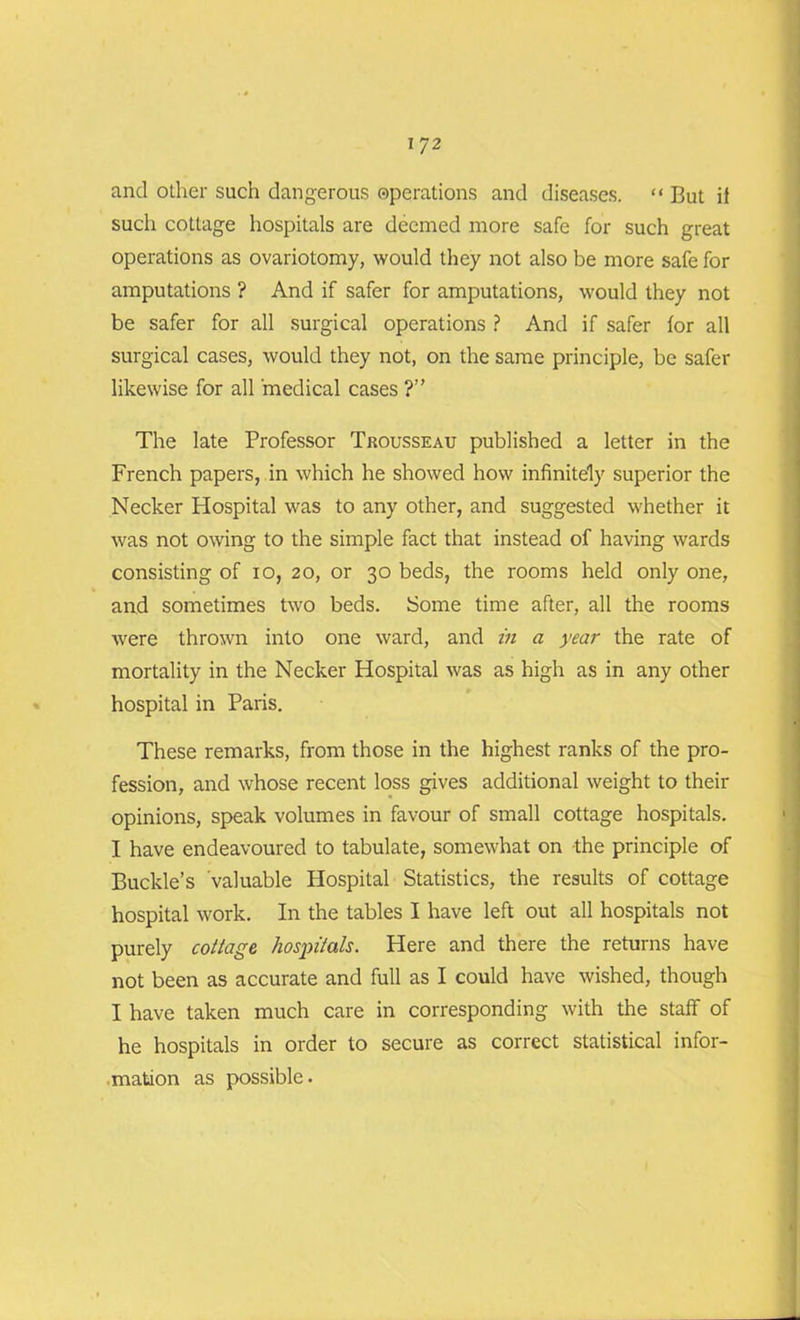such cottage hospitals are deemed more safe for such great operations as ovariotomy, would they not also be more safe for amputations ? And if safer for amputations, would they not be safer for all surgical operations ? And if safer for all surgical cases, would they not, on the same principle, be safer likewise for all medical cases ?” The late Professor Trousseau published a letter in the French papers, in which he showed how infinitely superior the Necker Hospital was to any other, and suggested whether it was not owing to the simple fact that instead of having wards consisting of io, 20, or 30 beds, the rooms held only one, and sometimes two beds. Some time after, all the rooms were thrown into one ward, and in a year the rate of mortality in the Necker Hospital was as high as in any other hospital in Paris. These remarks, from those in the highest ranks of the pro- fession, and whose recent loss gives additional weight to their opinions, speak volumes in favour of small cottage hospitals. I have endeavoured to tabulate, somewhat on the principle of Buckle’s valuable Hospital Statistics, the results of cottage hospital work. In the tables I have left out all hospitals not purely cottage hospitals. Here and there the returns have not been as accurate and full as I could have wished, though I have taken much care in corresponding with the staff of he hospitals in order to secure as correct statistical infor- mation as possible.