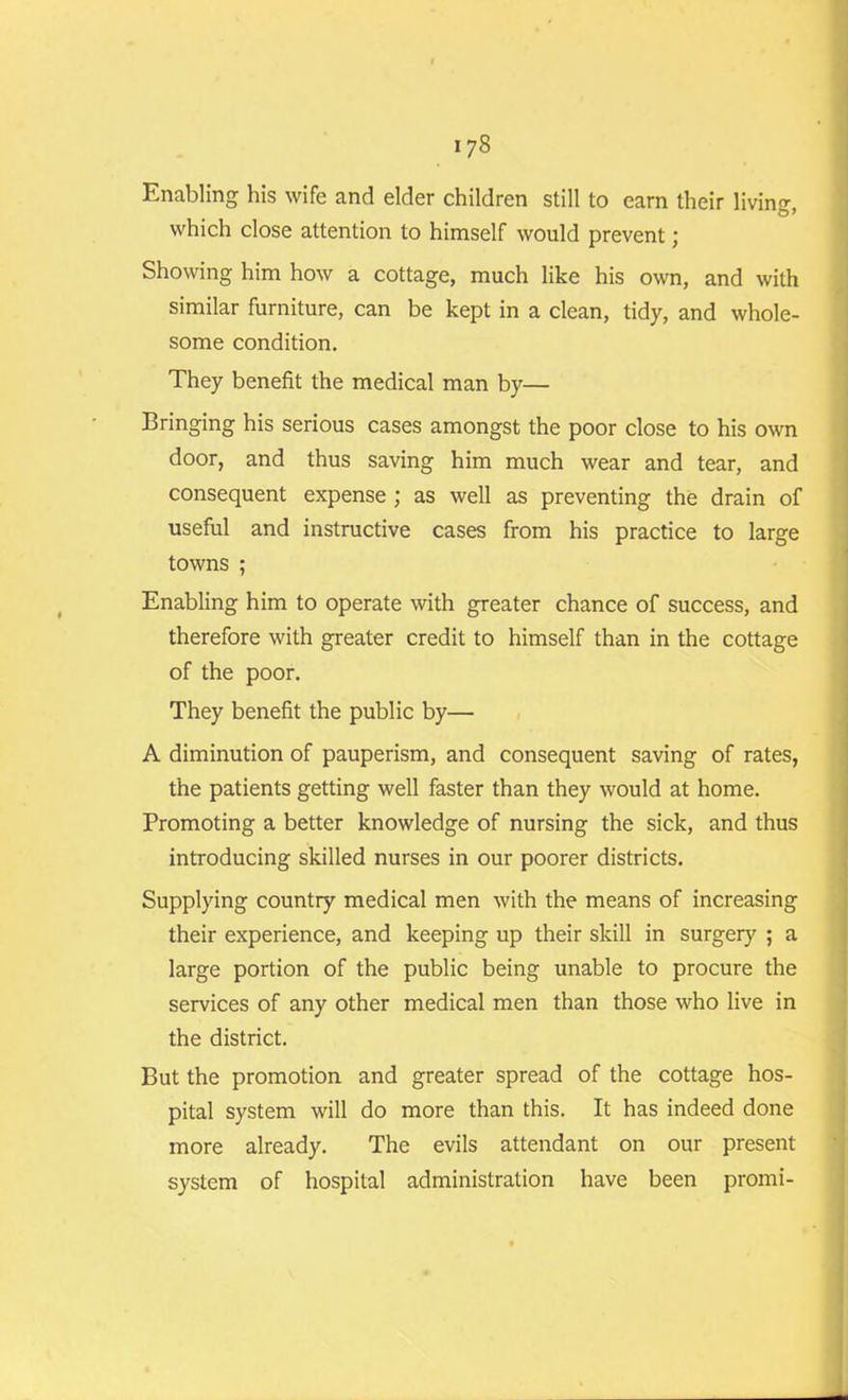 Enabling his wife and elder children still to earn their living which close attention to himself would prevent; Showing him how a cottage, much like his own, and with similar furniture, can be kept in a clean, tidy, and whole- some condition. They benefit the medical man by— Bringing his serious cases amongst the poor close to his own door, and thus saving him much wear and tear, and consequent expense ; as well as preventing the drain of useful and instructive cases from his practice to large towns ; Enabling him to operate with greater chance of success, and therefore with greater credit to himself than in the cottage of the poor. They benefit the public by— A diminution of pauperism, and consequent saving of rates, the patients getting well faster than they would at home. Promoting a better knowledge of nursing the sick, and thus introducing skilled nurses in our poorer districts. Supplying country medical men with the means of increasing their experience, and keeping up their skill in surgery ; a large portion of the public being unable to procure the services of any other medical men than those who live in the district. But the promotion and greater spread of the cottage hos- pital system will do more than this. It has indeed done more already. The evils attendant on our present system of hospital administration have been promi-