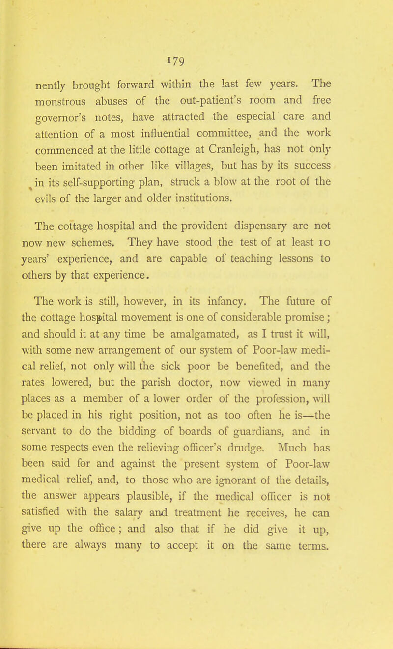 nently brought forward within the last few years. The monstrous abuses of the out-patient’s room and free governor’s notes, have attracted the especial care and attention of a most influential committee, and the work commenced at the little cottage at Cranleigh, has not only been imitated in other like villages, but has by its success ^ in its self-supporting plan, struck a blow at the root of the evils of the larger and older institutions. The cottage hospital and the provident dispensary are not now new schemes. They have stood the test of at least io years’ experience, and are capable of teaching lessons to others by that experience. The work is still, however, in its infancy. The future of the cottage hospital movement is one of considerable promise; and should it at any time be amalgamated, as I trust it will, with some new arrangement of our system of Poor-law medi- cal relief, not only will the sick poor be benefited, and the rates lowered, but the parish doctor, now viewed in many places as a member of a lower order of the profession, will be placed in his right position, not as too often he is—the servant to do the bidding of boards of guardians, and in some respects even the relieving officer’s drudge. Much has been said for and against the present system of Poor-law medical relief, and, to those who are ignorant of the details, the answer appears plausible, if the medical officer is not satisfied with the salary and treatment he receives, he can give up the office; and also that if he did give it up, there are always many to accept it on the same terms.