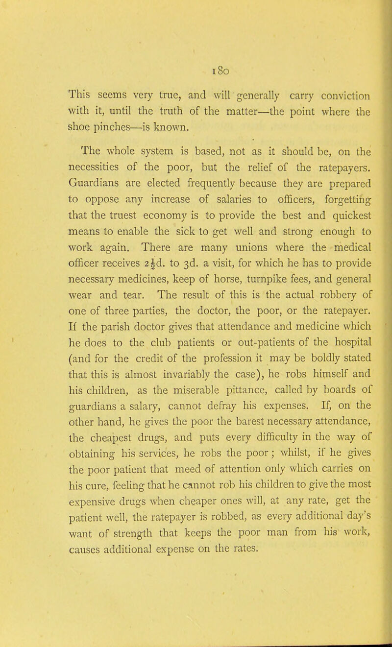 This seems very true, and will generally carry conviction with it, until the truth of the matter—the point where the shoe pinches—is known. The whole system is based, not as it should be, on the necessities of the poor, but the relief of the ratepayers. Guardians are elected frequently because they are prepared to oppose any increase of salaries to officers, forgetting that the truest economy is to provide the best and quickest means to enable the sick to get well and strong enough to work again. There are many unions where the medical officer receives 2^d. to 3d. a visit, for which he has to provide necessary medicines, keep of horse, turnpike fees, and general wear and tear. The result of this is the actual robbery of one of three parties, the doctor, the poor, or the ratepayer. If the parish doctor gives that attendance and medicine which he does to the club patients or out-patients of the hospital (and for the credit of the profession it may be boldly stated that this is almost invariably the case), he robs himself and his children, as the miserable pittance, called by boards of guardians a salary, cannot defray his expenses. If, on the other hand, he gives the poor the barest necessary attendance, the cheapest drugs, and puts every difficulty in the way of obtaining his services, he robs the poor; whilst, if he gives the poor patient that meed of attention only which carries on his cure, feeling that he cannot rob his children to give the most expensive drugs when cheaper ones will, at any rate, get the patient well, the ratepayer is robbed, as every additional day’s want of strength that keeps the poor man from his work, causes additional expense on the rates.