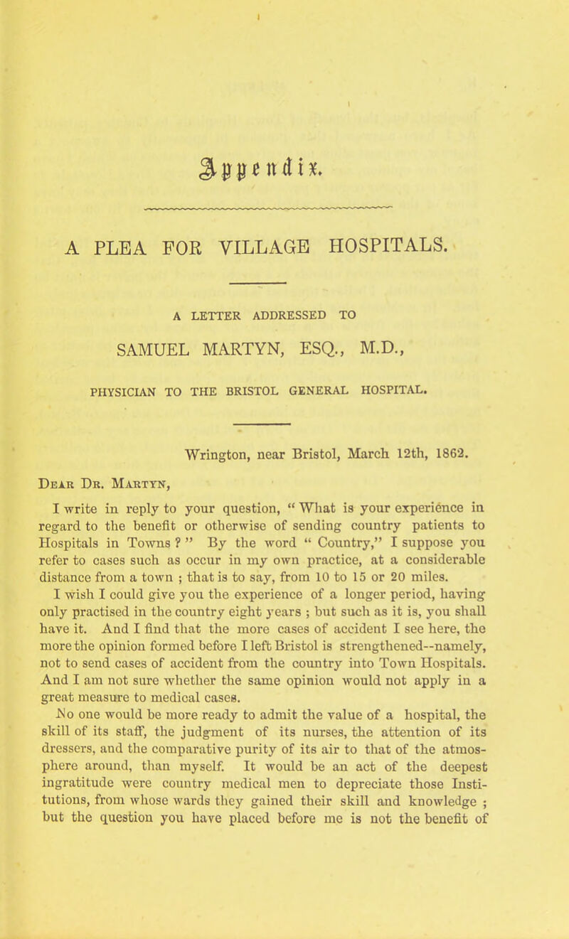 A PLEA FOR VILLAGE HOSPITALS. A LETTER ADDRESSED TO SAMUEL MARTYN, ESQ., M.D., PHYSICIAN TO THE BRISTOL GENERAL HOSPITAL. Wrington, near Bristol, March 12th, 1862. Dear Dr. Martyn, I write in reply to your question, “ What is your experience in regard to the benefit or otherwise of sending country patients to Hospitals in Towns ? ” By the word “ Country,” I suppose you refer to cases such as occur in my own practice, at a considerable distance from a town ; that is to say, from 10 to 15 or 20 miles. I wish I could give you the experience of a longer period, having only practised in the country eight years ; but such as it is, you shall have it. And I find that the more cases of accident I see here, the more the opinion formed before I left Bristol is strengthened—namely, not to send cases of accident from the country into Town Hospitals. And I am not sure whether the same opinion would not apply in a great measure to medical cases. .No one would be more ready to admit the value of a hospital, the skill of its staff, the judgment of its nurses, the attention of its dressers, and the comparative purity of its air to that of the atmos- phere around, than myself. It would be an act of the deepest ingratitude were country medical men to depreciate those Insti- tutions, from whose wards they gained their skill and knowledge ; but the question you have placed before me is not the benefit of