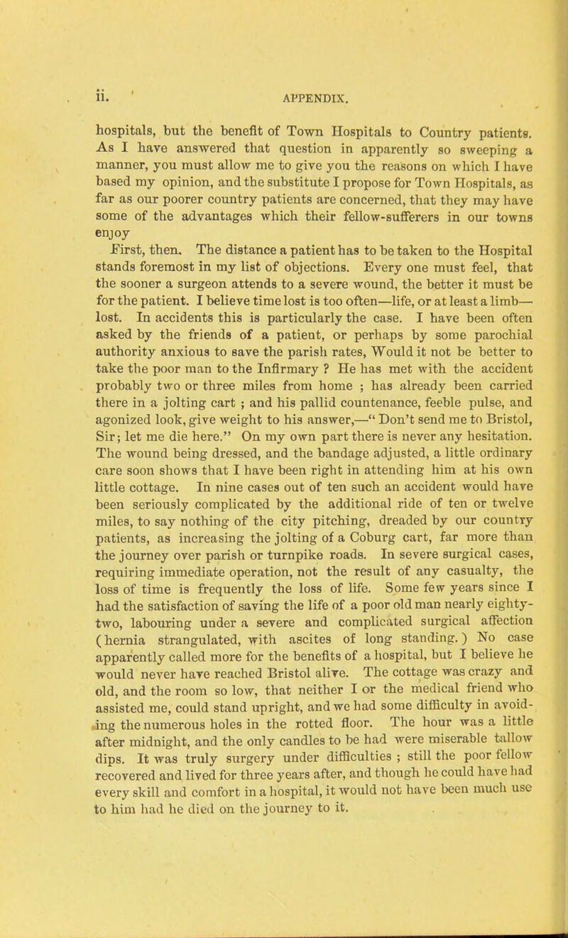 hospitals, but the benefit of Town Hospitals to Country patients. As I have answered that question in apparently so sweeping a manner, you must allow me to give you the reasons on which I have based my opinion, and the substitute I propose for Town Hospitals, as far as our poorer country patients are concerned, that they may have some of the advantages which their fellow-sufferers in our towns enjoy .First, then. The distance a patient has to be taken to the Hospital stands foremost in my list of objections. Every one must feel, that the sooner a surgeon attends to a severe wound, the better it must be for the patient. I believe time lost is too often—life, or at least a limb— lost. In accidents this is particularly the case. I have been often asked by the friends of a patient, or perhaps by some parochial authority anxious to save the parish rates, Would it not be better to take the poor man to the Infirmary ? He has met with the accident probably two or three miles from home ; has already been carried there in a jolting cart ; and his pallid countenance, feeble pulse, and agonized look, give weight to his answer,—“ Don’t send me to Bristol, Sir; let me die here.” On my own part there is never any hesitation. The wound being dressed, and the bandage adjusted, a little ordinary care soon shows that I have been right in attending him at his own little cottage. In nine cases out of ten such an accident would have been seriously complicated by the additional ride of ten or twelve miles, to say nothing of the city pitching, dreaded by our country patients, as increasing the jolting of a Coburg cart, far more than the journey over parish or turnpike roads. In severe surgical cases, requiring immediate operation, not the result of any casualty, the loss of time is frequently the loss of life. Some few years since I had the satisfaction of saving the life of a poor old man nearly eighty- two, labouring under a severe and complicated surgical affection (hernia strangulated, with ascites of long standing.) No case apparently called more for the benefits of a hospital, but I believe he would never have reached Bristol alive. The cottage was crazy and old, and the room so low, that neither I or the medical friend who assisted me, could stand upright, and we had some difficulty in avoid- ing the numerous holes in the rotted floor. The hour was a little after midnight, and the only candles to be had were miserable tallow dips. It was truly surgery under difficulties ; still the poor fellow recovered and lived for three years after, and though he could have had every skill and comfort in a hospital, it would not have been much use to him had he died on the journey to it.