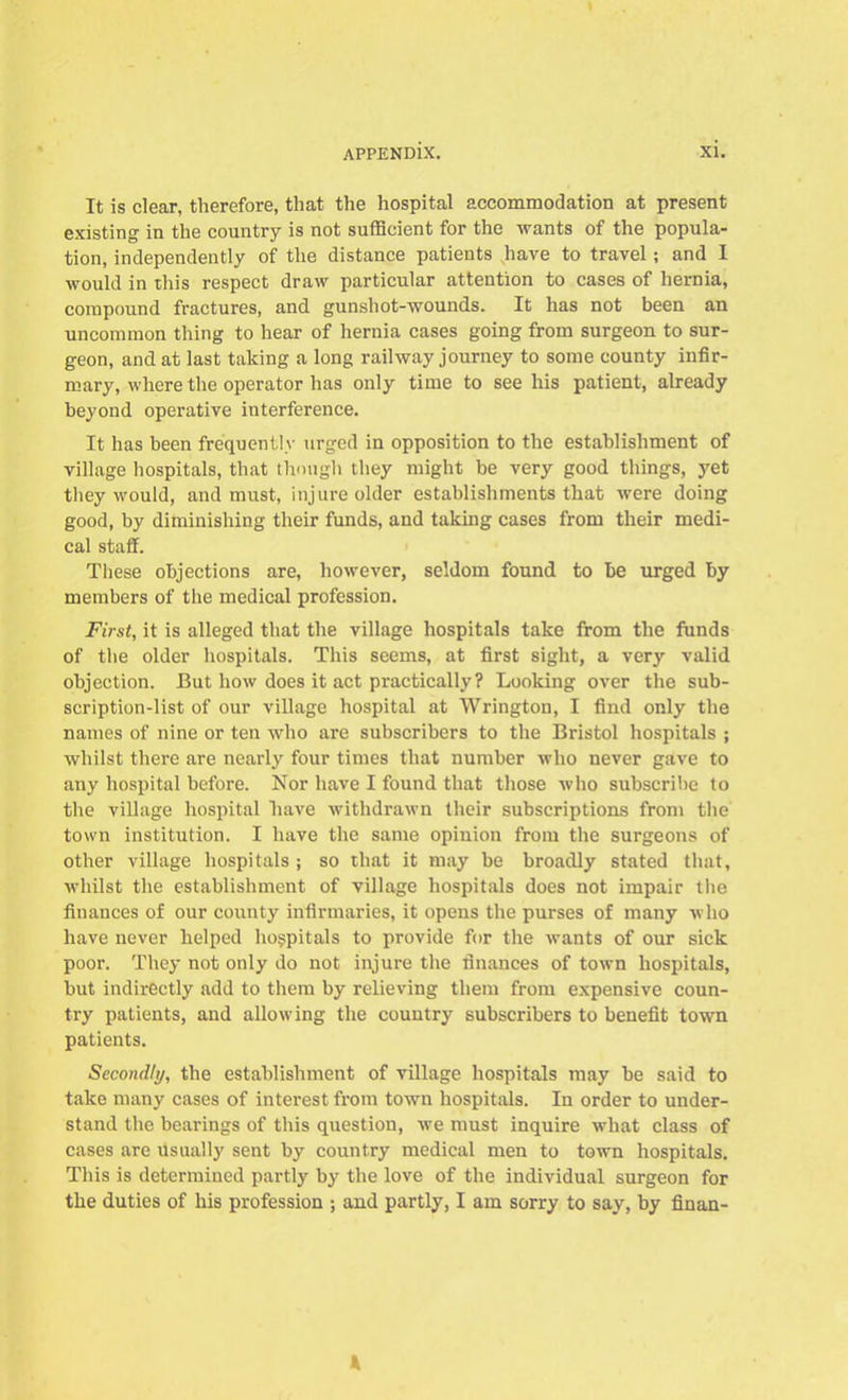 It is clear, therefore, that the hospital accommodation at present existing in the country is not sufficient for the wants of the popula- tion, independently of the distance patients have to travel; and I would in this respect draw particular attention to cases of hernia, compound fractures, and gunshot-wounds. It has not been an uncommon thing to hear of hernia cases going from surgeon to sur- geon, and at last taking a long railway journey to some county infir- mary, where the operator has only time to see his patient, already beyond operative interference. It has been frequently urged in opposition to the establishment of village hospitals, that though they might be very good things, yet they would, and must, injure older establishments that were doing good, by diminishing their funds, and taking cases from their medi- cal staff. These objections are, however, seldom found to be urged by members of the medical profession. First, it is alleged that the village hospitals take from the funds of the older hospitals. This seems, at first sight, a very valid objection. But how does it act practically? Looking over the sub- scription-list of our village hospital at Wrington, I find only the names of nine or ten who are subscribers to the Bristol hospitals ; whilst there are nearly four times that number who never gave to any hospital before. Nor have I found that those who subscribe to the village hospital have withdrawn their subscriptions from the town institution. I have the same opinion from the surgeons of other village hospitals; so that it may be broadly stated that, whilst the establishment of village hospitals does not impair the finances of our county infirmaries, it opens the purses of many who have never helped hospitals to provide for the wants of our sick poor. They not only do not injure the finances of town hospitals, but indirectly add to them by relieving them from expensive coun- try patients, and allowing the country subscribers to benefit town patients. Secondly, the establishment of village hospitals may be said to take many cases of interest from town hospitals. In order to under- stand the bearings of this question, we must inquire what class of cases are Usually sent by country medical men to town hospitals. This is determined partly by the love of the individual surgeon for the duties of his profession ; and partly, I am sorry to say, by finan-