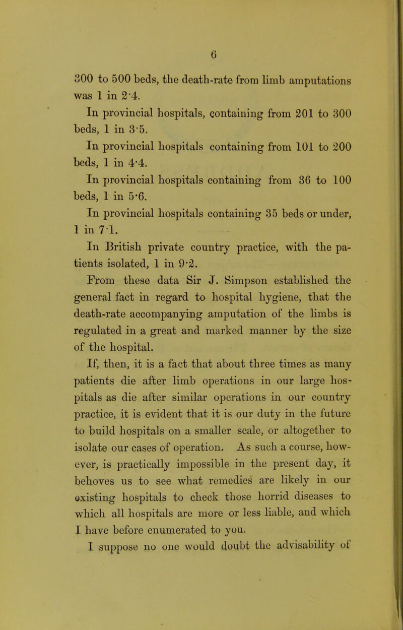 300 to 500 beds, the death-rate from limb amputations was 1 in 2'4. In provincial hospitals, containing from 201 to 300 beds, 1 in 3 5. In provincial hospitals containing from 101 to 200 beds, 1 in 4‘4. In provincial hospitals containing from 36 to 100 beds, 1 in 5’6. In provincial hospitals containing 35 beds or under, 1 in 71. In British private country practice, with the pa- tients isolated, 1 in 9-2. From these data Sir J. Simpson established the general fact in regard to hospital hygiene, that the death-rate accompanying amputation of the limbs is regulated in a great and marked manner by the size of the hospital. If, then, it is a fact that about three times as many patients die after limb operations in our large hos- pitals as die after similar operations in our country practice, it is evident that it is our duty in the future to build hospitals on a smaller scale, or altogether to isolate our cases of operation. As such a course, how- ever, is practically impossible in the present day, it behoves us to see what remedies are likely in our existing hospitals to check those horrid diseases to which all hospitals are more or less liable, and which I have before enumerated to you. 1 suppose no one would doubt the advisability of