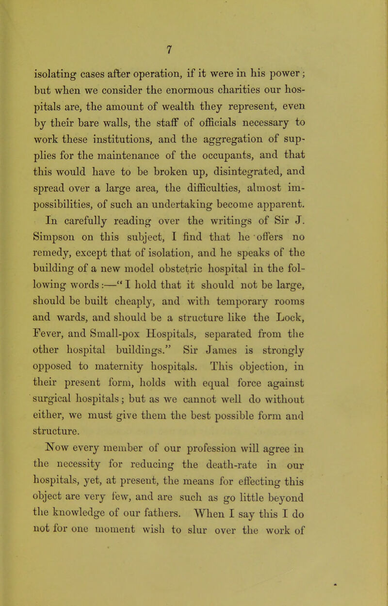 isolating cases after operation, if it were in his power; but when we consider the enormous charities our hos- pitals are, the amount of wealth they represent, even by their bare walls, the staff of officials necessary to work these institutions, and the aggregation of sup- plies for the maintenance of the occupants, and that this would have to be broken up, disintegrated, and spread over a large area, the difficulties, almost im- possibilities, of such an undertaking become apparent. In carefully reading over the writings of Sir J. Simpson on this subject, I find that he offers no remedy, except that of isolation, and he speaks of the building of a new model obstetric hospital in the fol- lowing words :—“ I hold that it should not be large, should be built cheaply, and with temporary rooms and wards, and should be a structure like the Lock, Fever, and Small-pox Hospitals, separated from the other hospital buildings.” Sir James is strongly opposed to maternity hospitals. This objection, in their present form, holds with equal force against surgical hospitals; but as we cannot well do without either, we must give them the best possible form and structure. Now every member of our profession will agree in the necessity for reducing the death-rate in our hospitals, yet, at present, the means for effecting this object are very few, and are such as go little beyond the knowledge of our fathers. When I say this I do not lor one moment wish to slur over the work of