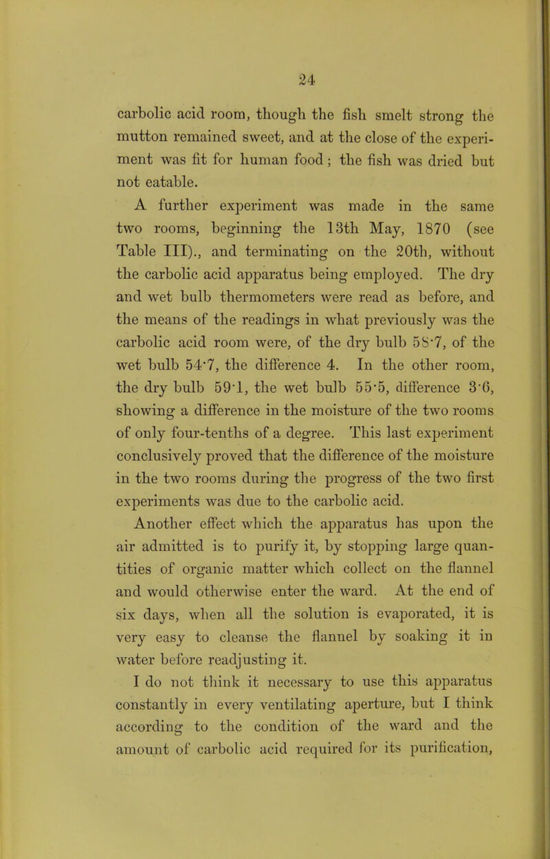 carbolic acid room, though the fish smelt strong the mutton remained sweet, and at the close of the experi- ment was fit for human food; the fish was dried but not eatable. A further experiment was made in the same two rooms, beginning the 13tli May, 1870 (see Table III)., and terminating on the 20th, without the carbolic acid apparatus being employed. The dry and wet bulb thermometers were read as before, and the means of the readings in what previously was the carbolic acid room were, of the dry bulb 5S‘7, of the wet bulb 54*7, the difference 4. In the other room, the dry bulb 59T, the wet bulb 55*5, difference 3*6, showing a difference in the moisture of the two rooms of only four-tenths of a degree. This last experiment conclusively proved that the difference of the moisture in the two rooms during the progress of the two first experiments was due to the carbolic acid. Another effect which the apparatus has upon the air admitted is to purify it, by stopping large quan- tities of organic matter which collect on the flannel and would otherwise enter the ward. At the end of six days, when all the solution is evaporated, it is very easy to cleanse the flannel by soaking it in water before readjusting it. I do not think it necessary to use this apparatus constantly in every ventilating aperture, but I think according to the condition of the ward and the amount of carbolic acid required for its purification,